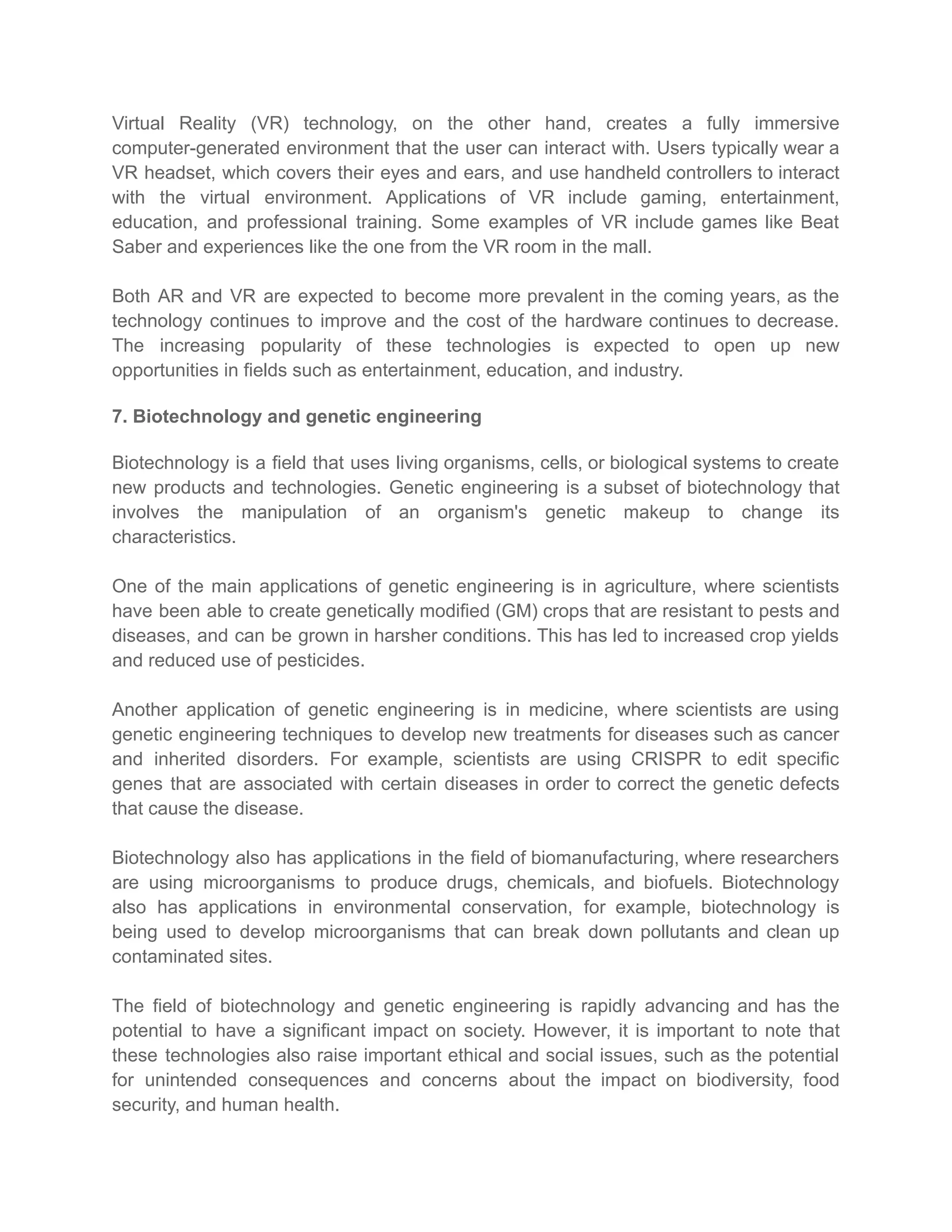 Virtual Reality (VR) technology, on the other hand, creates a fully immersive
computer-generated environment that the user can interact with. Users typically wear a
VR headset, which covers their eyes and ears, and use handheld controllers to interact
with the virtual environment. Applications of VR include gaming, entertainment,
education, and professional training. Some examples of VR include games like Beat
Saber and experiences like the one from the VR room in the mall.
Both AR and VR are expected to become more prevalent in the coming years, as the
technology continues to improve and the cost of the hardware continues to decrease.
The increasing popularity of these technologies is expected to open up new
opportunities in fields such as entertainment, education, and industry.
7. Biotechnology and genetic engineering
Biotechnology is a field that uses living organisms, cells, or biological systems to create
new products and technologies. Genetic engineering is a subset of biotechnology that
involves the manipulation of an organism's genetic makeup to change its
characteristics.
One of the main applications of genetic engineering is in agriculture, where scientists
have been able to create genetically modified (GM) crops that are resistant to pests and
diseases, and can be grown in harsher conditions. This has led to increased crop yields
and reduced use of pesticides.
Another application of genetic engineering is in medicine, where scientists are using
genetic engineering techniques to develop new treatments for diseases such as cancer
and inherited disorders. For example, scientists are using CRISPR to edit specific
genes that are associated with certain diseases in order to correct the genetic defects
that cause the disease.
Biotechnology also has applications in the field of biomanufacturing, where researchers
are using microorganisms to produce drugs, chemicals, and biofuels. Biotechnology
also has applications in environmental conservation, for example, biotechnology is
being used to develop microorganisms that can break down pollutants and clean up
contaminated sites.
The field of biotechnology and genetic engineering is rapidly advancing and has the
potential to have a significant impact on society. However, it is important to note that
these technologies also raise important ethical and social issues, such as the potential
for unintended consequences and concerns about the impact on biodiversity, food
security, and human health.
 
