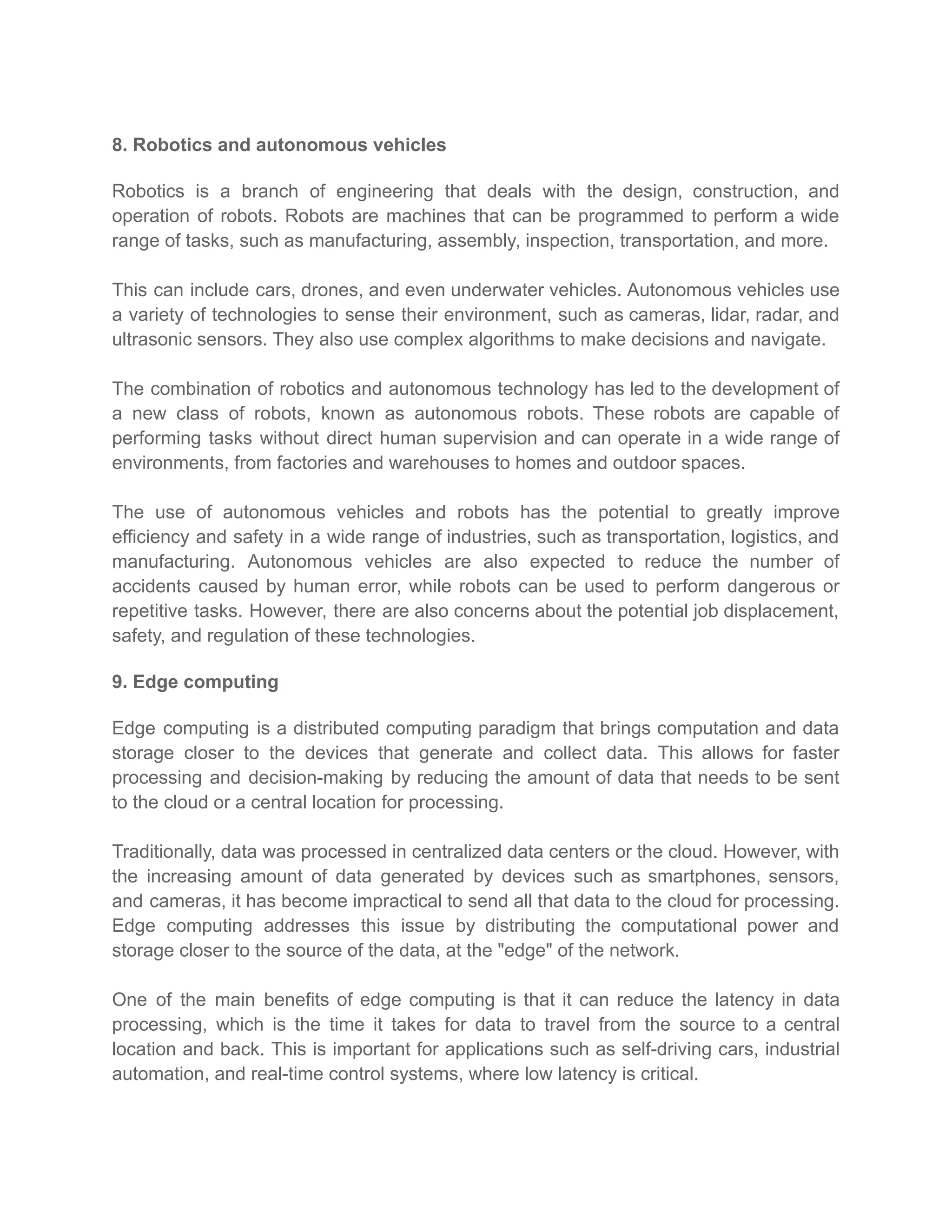 8. Robotics and autonomous vehicles
Robotics is a branch of engineering that deals with the design, construction, and
operation of robots. Robots are machines that can be programmed to perform a wide
range of tasks, such as manufacturing, assembly, inspection, transportation, and more.
This can include cars, drones, and even underwater vehicles. Autonomous vehicles use
a variety of technologies to sense their environment, such as cameras, lidar, radar, and
ultrasonic sensors. They also use complex algorithms to make decisions and navigate.
The combination of robotics and autonomous technology has led to the development of
a new class of robots, known as autonomous robots. These robots are capable of
performing tasks without direct human supervision and can operate in a wide range of
environments, from factories and warehouses to homes and outdoor spaces.
The use of autonomous vehicles and robots has the potential to greatly improve
efficiency and safety in a wide range of industries, such as transportation, logistics, and
manufacturing. Autonomous vehicles are also expected to reduce the number of
accidents caused by human error, while robots can be used to perform dangerous or
repetitive tasks. However, there are also concerns about the potential job displacement,
safety, and regulation of these technologies.
9. Edge computing
Edge computing is a distributed computing paradigm that brings computation and data
storage closer to the devices that generate and collect data. This allows for faster
processing and decision-making by reducing the amount of data that needs to be sent
to the cloud or a central location for processing.
Traditionally, data was processed in centralized data centers or the cloud. However, with
the increasing amount of data generated by devices such as smartphones, sensors,
and cameras, it has become impractical to send all that data to the cloud for processing.
Edge computing addresses this issue by distributing the computational power and
storage closer to the source of the data, at the "edge" of the network.
One of the main benefits of edge computing is that it can reduce the latency in data
processing, which is the time it takes for data to travel from the source to a central
location and back. This is important for applications such as self-driving cars, industrial
automation, and real-time control systems, where low latency is critical.
 
