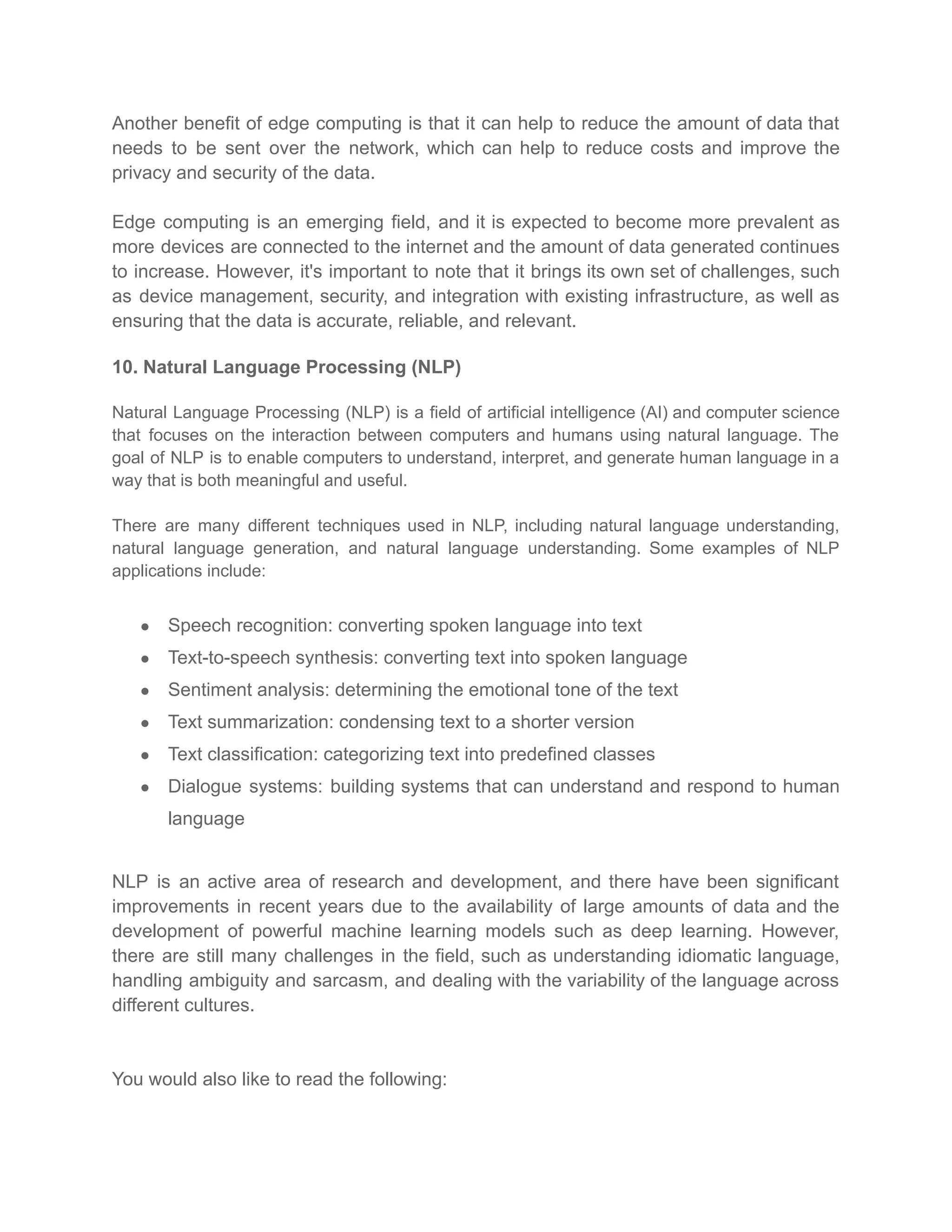 Another benefit of edge computing is that it can help to reduce the amount of data that
needs to be sent over the network, which can help to reduce costs and improve the
privacy and security of the data.
Edge computing is an emerging field, and it is expected to become more prevalent as
more devices are connected to the internet and the amount of data generated continues
to increase. However, it's important to note that it brings its own set of challenges, such
as device management, security, and integration with existing infrastructure, as well as
ensuring that the data is accurate, reliable, and relevant.
10. Natural Language Processing (NLP)
Natural Language Processing (NLP) is a field of artificial intelligence (AI) and computer science
that focuses on the interaction between computers and humans using natural language. The
goal of NLP is to enable computers to understand, interpret, and generate human language in a
way that is both meaningful and useful.
There are many different techniques used in NLP, including natural language understanding,
natural language generation, and natural language understanding. Some examples of NLP
applications include:
● Speech recognition: converting spoken language into text
● Text-to-speech synthesis: converting text into spoken language
● Sentiment analysis: determining the emotional tone of the text
● Text summarization: condensing text to a shorter version
● Text classification: categorizing text into predefined classes
● Dialogue systems: building systems that can understand and respond to human
language
NLP is an active area of research and development, and there have been significant
improvements in recent years due to the availability of large amounts of data and the
development of powerful machine learning models such as deep learning. However,
there are still many challenges in the field, such as understanding idiomatic language,
handling ambiguity and sarcasm, and dealing with the variability of the language across
different cultures.
You would also like to read the following:
 