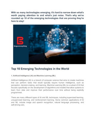 With so many technologies emerging, it's hard to narrow down what's
worth paying attention to and what's just noise. That's why we've
rounded up 10 of the emerging technologies that are proving they're
here to stay!
Top 10 Emerging Technologies in the World
1. Artificial Intelligence (AI) and Machine Learning (ML)
Artificial Intelligence (AI) is a branch of computer science that aims to create machines
that can perform tasks that would typically require human intelligence, such as
perception, decision-making, and learning. Machine Learning (ML) is a subset of AI that
focuses specifically on the development of algorithms and models that allow systems to
learn from data and improve their performance over time without being explicitly
programmed.
There are many different types of AI and ML techniques, including supervised learning,
unsupervised learning, and reinforcement learning. Some common applications of AI
and ML include image and speech recognition, natural language processing, and
self-driving cars.
 