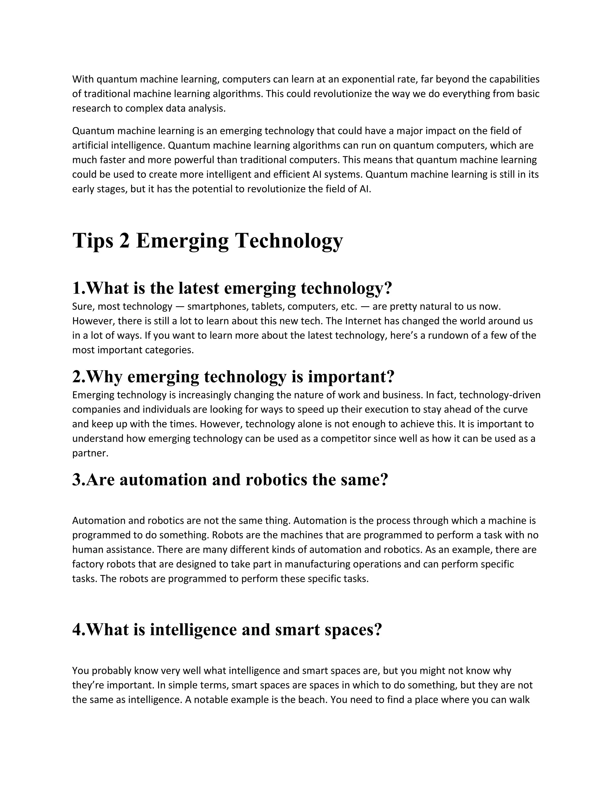 With quantum machine learning, computers can learn at an exponential rate, far beyond the capabilities
of traditional machine learning algorithms. This could revolutionize the way we do everything from basic
research to complex data analysis.
Quantum machine learning is an emerging technology that could have a major impact on the field of
artificial intelligence. Quantum machine learning algorithms can run on quantum computers, which are
much faster and more powerful than traditional computers. This means that quantum machine learning
could be used to create more intelligent and efficient AI systems. Quantum machine learning is still in its
early stages, but it has the potential to revolutionize the field of AI.
Tips 2 Emerging Technology
1.What is the latest emerging technology?
Sure, most technology — smartphones, tablets, computers, etc. — are pretty natural to us now.
However, there is still a lot to learn about this new tech. The Internet has changed the world around us
in a lot of ways. If you want to learn more about the latest technology, here’s a rundown of a few of the
most important categories.
2.Why emerging technology is important?
Emerging technology is increasingly changing the nature of work and business. In fact, technology-driven
companies and individuals are looking for ways to speed up their execution to stay ahead of the curve
and keep up with the times. However, technology alone is not enough to achieve this. It is important to
understand how emerging technology can be used as a competitor since well as how it can be used as a
partner.
3.Are automation and robotics the same?
Automation and robotics are not the same thing. Automation is the process through which a machine is
programmed to do something. Robots are the machines that are programmed to perform a task with no
human assistance. There are many different kinds of automation and robotics. As an example, there are
factory robots that are designed to take part in manufacturing operations and can perform specific
tasks. The robots are programmed to perform these specific tasks.
4.What is intelligence and smart spaces?
You probably know very well what intelligence and smart spaces are, but you might not know why
they’re important. In simple terms, smart spaces are spaces in which to do something, but they are not
the same as intelligence. A notable example is the beach. You need to find a place where you can walk
 