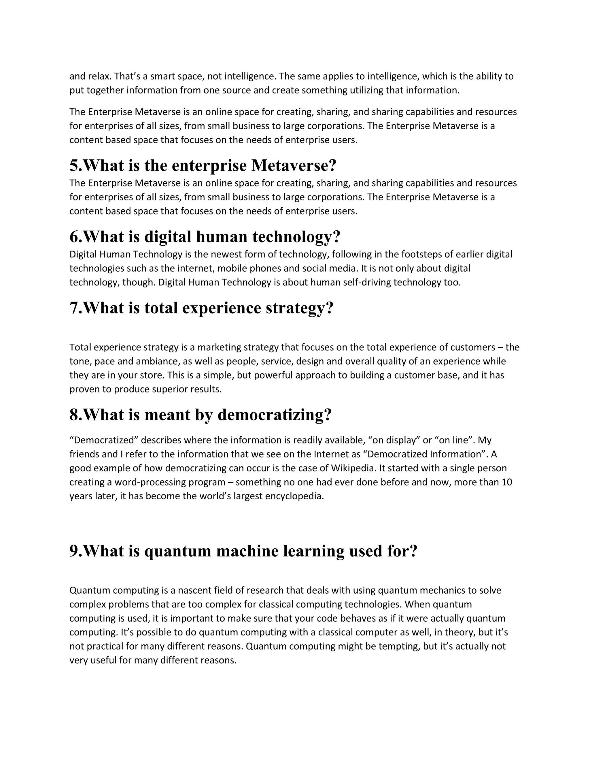 and relax. That’s a smart space, not intelligence. The same applies to intelligence, which is the ability to
put together information from one source and create something utilizing that information.
The Enterprise Metaverse is an online space for creating, sharing, and sharing capabilities and resources
for enterprises of all sizes, from small business to large corporations. The Enterprise Metaverse is a
content based space that focuses on the needs of enterprise users.
5.What is the enterprise Metaverse?
The Enterprise Metaverse is an online space for creating, sharing, and sharing capabilities and resources
for enterprises of all sizes, from small business to large corporations. The Enterprise Metaverse is a
content based space that focuses on the needs of enterprise users.
6.What is digital human technology?
Digital Human Technology is the newest form of technology, following in the footsteps of earlier digital
technologies such as the internet, mobile phones and social media. It is not only about digital
technology, though. Digital Human Technology is about human self-driving technology too.
7.What is total experience strategy?
Total experience strategy is a marketing strategy that focuses on the total experience of customers – the
tone, pace and ambiance, as well as people, service, design and overall quality of an experience while
they are in your store. This is a simple, but powerful approach to building a customer base, and it has
proven to produce superior results.
8.What is meant by democratizing?
“Democratized” describes where the information is readily available, “on display” or “on line”. My
friends and I refer to the information that we see on the Internet as “Democratized Information”. A
good example of how democratizing can occur is the case of Wikipedia. It started with a single person
creating a word-processing program – something no one had ever done before and now, more than 10
years later, it has become the world’s largest encyclopedia.
9.What is quantum machine learning used for?
Quantum computing is a nascent field of research that deals with using quantum mechanics to solve
complex problems that are too complex for classical computing technologies. When quantum
computing is used, it is important to make sure that your code behaves as if it were actually quantum
computing. It’s possible to do quantum computing with a classical computer as well, in theory, but it’s
not practical for many different reasons. Quantum computing might be tempting, but it’s actually not
very useful for many different reasons.
 