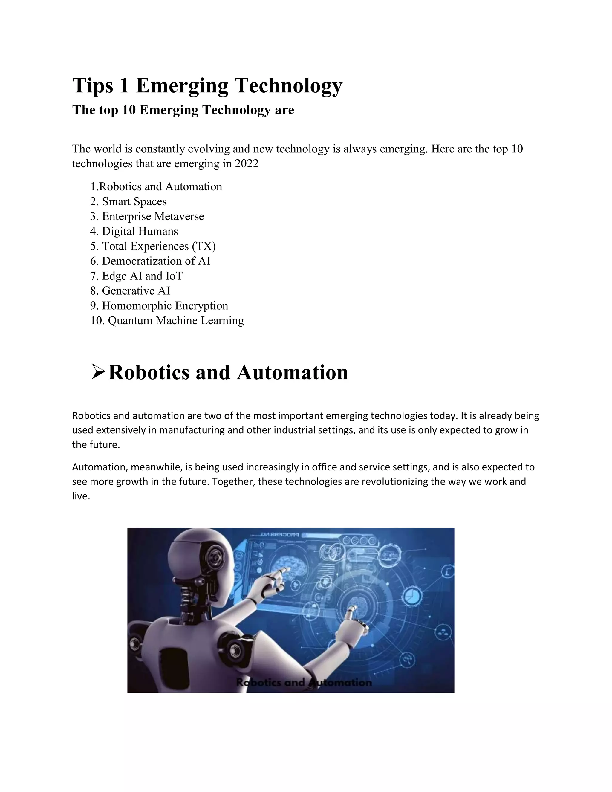 Tips 1 Emerging Technology
The top 10 Emerging Technology are
The world is constantly evolving and new technology is always emerging. Here are the top 10
technologies that are emerging in 2022
1.Robotics and Automation
2. Smart Spaces
3. Enterprise Metaverse
4. Digital Humans
5. Total Experiences (TX)
6. Democratization of AI
7. Edge AI and IoT
8. Generative AI
9. Homomorphic Encryption
10. Quantum Machine Learning
Robotics and Automation
Robotics and automation are two of the most important emerging technologies today. It is already being
used extensively in manufacturing and other industrial settings, and its use is only expected to grow in
the future.
Automation, meanwhile, is being used increasingly in office and service settings, and is also expected to
see more growth in the future. Together, these technologies are revolutionizing the way we work and
live.
 