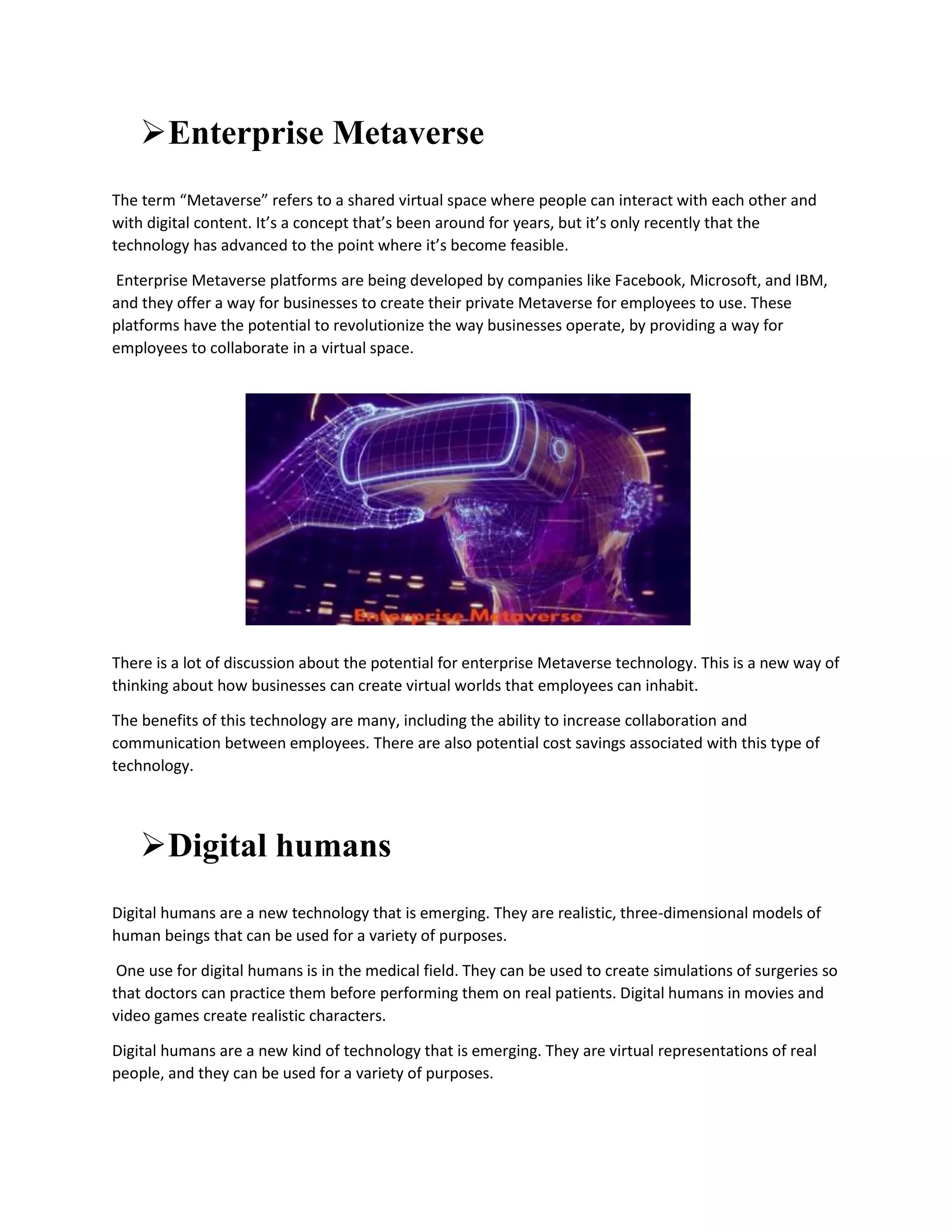 Enterprise Metaverse
The term “Metaverse” refers to a shared virtual space where people can interact with each other and
with digital content. It’s a concept that’s been around for years, but it’s only recently that the
technology has advanced to the point where it’s become feasible.
Enterprise Metaverse platforms are being developed by companies like Facebook, Microsoft, and IBM,
and they offer a way for businesses to create their private Metaverse for employees to use. These
platforms have the potential to revolutionize the way businesses operate, by providing a way for
employees to collaborate in a virtual space.
There is a lot of discussion about the potential for enterprise Metaverse technology. This is a new way of
thinking about how businesses can create virtual worlds that employees can inhabit.
The benefits of this technology are many, including the ability to increase collaboration and
communication between employees. There are also potential cost savings associated with this type of
technology.
Digital humans
Digital humans are a new technology that is emerging. They are realistic, three-dimensional models of
human beings that can be used for a variety of purposes.
One use for digital humans is in the medical field. They can be used to create simulations of surgeries so
that doctors can practice them before performing them on real patients. Digital humans in movies and
video games create realistic characters.
Digital humans are a new kind of technology that is emerging. They are virtual representations of real
people, and they can be used for a variety of purposes.
 