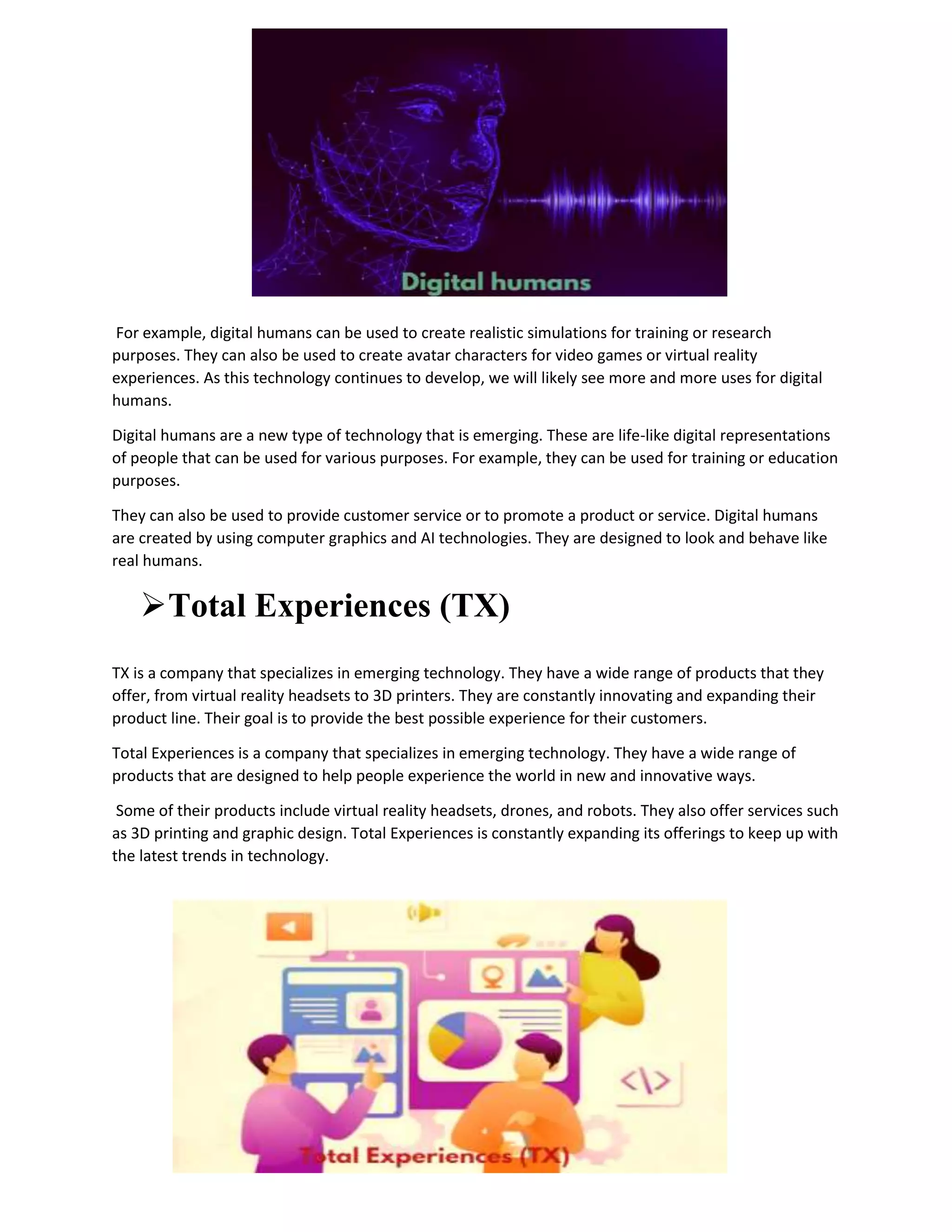 For example, digital humans can be used to create realistic simulations for training or research
purposes. They can also be used to create avatar characters for video games or virtual reality
experiences. As this technology continues to develop, we will likely see more and more uses for digital
humans.
Digital humans are a new type of technology that is emerging. These are life-like digital representations
of people that can be used for various purposes. For example, they can be used for training or education
purposes.
They can also be used to provide customer service or to promote a product or service. Digital humans
are created by using computer graphics and AI technologies. They are designed to look and behave like
real humans.
Total Experiences (TX)
TX is a company that specializes in emerging technology. They have a wide range of products that they
offer, from virtual reality headsets to 3D printers. They are constantly innovating and expanding their
product line. Their goal is to provide the best possible experience for their customers.
Total Experiences is a company that specializes in emerging technology. They have a wide range of
products that are designed to help people experience the world in new and innovative ways.
Some of their products include virtual reality headsets, drones, and robots. They also offer services such
as 3D printing and graphic design. Total Experiences is constantly expanding its offerings to keep up with
the latest trends in technology.
 