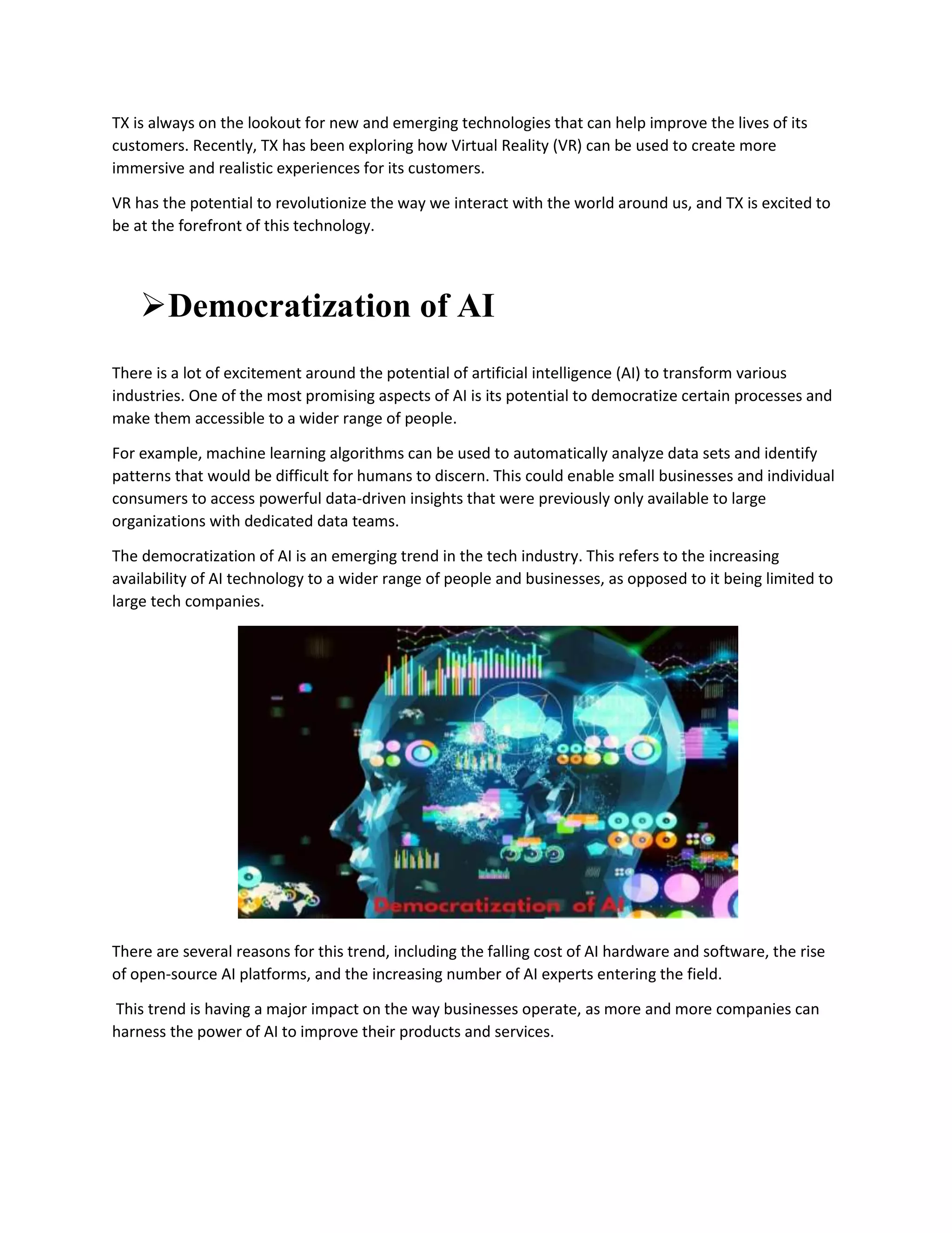 TX is always on the lookout for new and emerging technologies that can help improve the lives of its
customers. Recently, TX has been exploring how Virtual Reality (VR) can be used to create more
immersive and realistic experiences for its customers.
VR has the potential to revolutionize the way we interact with the world around us, and TX is excited to
be at the forefront of this technology.
Democratization of AI
There is a lot of excitement around the potential of artificial intelligence (AI) to transform various
industries. One of the most promising aspects of AI is its potential to democratize certain processes and
make them accessible to a wider range of people.
For example, machine learning algorithms can be used to automatically analyze data sets and identify
patterns that would be difficult for humans to discern. This could enable small businesses and individual
consumers to access powerful data-driven insights that were previously only available to large
organizations with dedicated data teams.
The democratization of AI is an emerging trend in the tech industry. This refers to the increasing
availability of AI technology to a wider range of people and businesses, as opposed to it being limited to
large tech companies.
There are several reasons for this trend, including the falling cost of AI hardware and software, the rise
of open-source AI platforms, and the increasing number of AI experts entering the field.
This trend is having a major impact on the way businesses operate, as more and more companies can
harness the power of AI to improve their products and services.
 