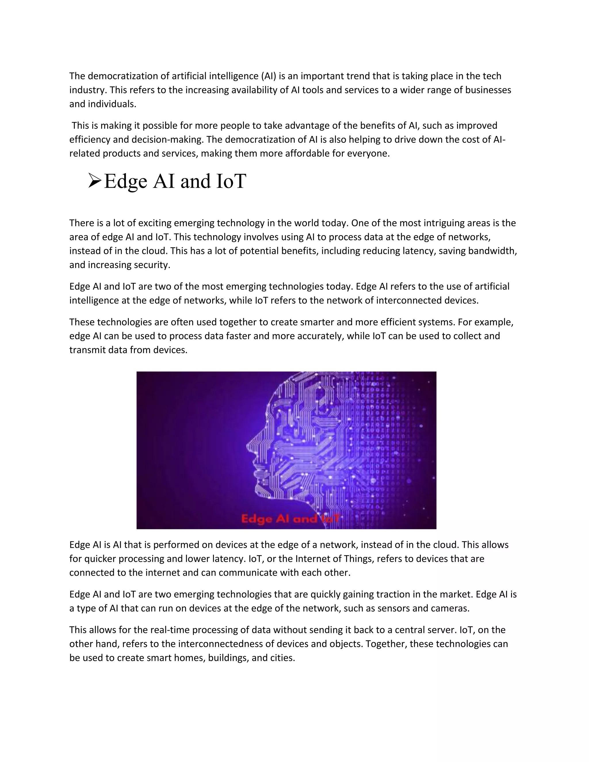 The democratization of artificial intelligence (AI) is an important trend that is taking place in the tech
industry. This refers to the increasing availability of AI tools and services to a wider range of businesses
and individuals.
This is making it possible for more people to take advantage of the benefits of AI, such as improved
efficiency and decision-making. The democratization of AI is also helping to drive down the cost of AI-
related products and services, making them more affordable for everyone.
Edge AI and IoT
There is a lot of exciting emerging technology in the world today. One of the most intriguing areas is the
area of edge AI and IoT. This technology involves using AI to process data at the edge of networks,
instead of in the cloud. This has a lot of potential benefits, including reducing latency, saving bandwidth,
and increasing security.
Edge AI and IoT are two of the most emerging technologies today. Edge AI refers to the use of artificial
intelligence at the edge of networks, while IoT refers to the network of interconnected devices.
These technologies are often used together to create smarter and more efficient systems. For example,
edge AI can be used to process data faster and more accurately, while IoT can be used to collect and
transmit data from devices.
Edge AI is AI that is performed on devices at the edge of a network, instead of in the cloud. This allows
for quicker processing and lower latency. IoT, or the Internet of Things, refers to devices that are
connected to the internet and can communicate with each other.
Edge AI and IoT are two emerging technologies that are quickly gaining traction in the market. Edge AI is
a type of AI that can run on devices at the edge of the network, such as sensors and cameras.
This allows for the real-time processing of data without sending it back to a central server. IoT, on the
other hand, refers to the interconnectedness of devices and objects. Together, these technologies can
be used to create smart homes, buildings, and cities.
 