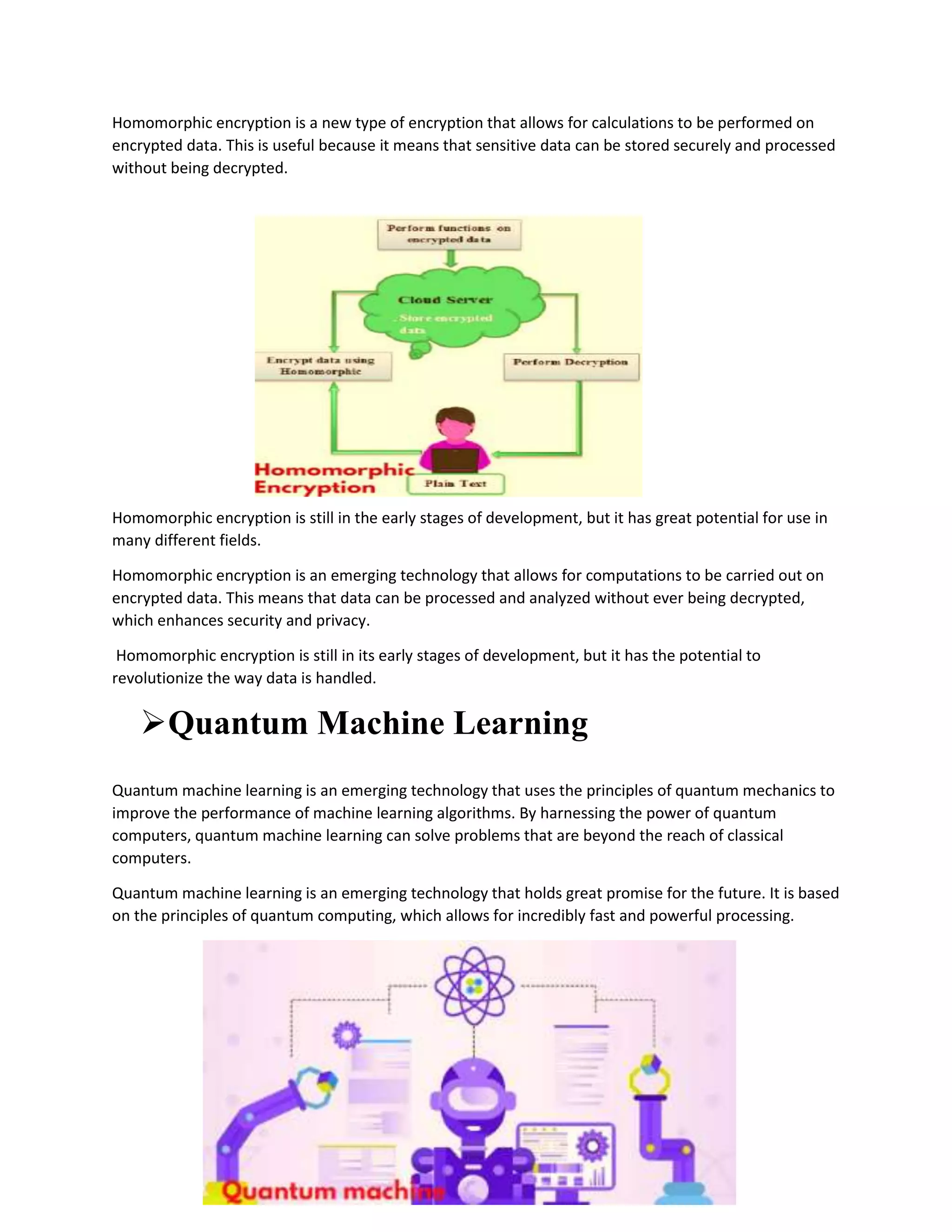 Homomorphic encryption is a new type of encryption that allows for calculations to be performed on
encrypted data. This is useful because it means that sensitive data can be stored securely and processed
without being decrypted.
Homomorphic encryption is still in the early stages of development, but it has great potential for use in
many different fields.
Homomorphic encryption is an emerging technology that allows for computations to be carried out on
encrypted data. This means that data can be processed and analyzed without ever being decrypted,
which enhances security and privacy.
Homomorphic encryption is still in its early stages of development, but it has the potential to
revolutionize the way data is handled.
Quantum Machine Learning
Quantum machine learning is an emerging technology that uses the principles of quantum mechanics to
improve the performance of machine learning algorithms. By harnessing the power of quantum
computers, quantum machine learning can solve problems that are beyond the reach of classical
computers.
Quantum machine learning is an emerging technology that holds great promise for the future. It is based
on the principles of quantum computing, which allows for incredibly fast and powerful processing.
 