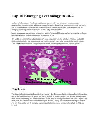 Top 10 Emerging Technology in 2022
It's hard to believe that we're already nearing the end of 2020 - and with a new year comes new
opportunities for businesses to adopt emerging technologies. But with so many options on the market, it
can be tough to know which ones are worth investing in. In this article, we'll count down the top 10
emerging technologies that are expected to make a big impact in 2022!
here is always new and emerging technology. Some of it is mind-blowing and has the potential to change
the world. Here are the top 10 emerging technologies in 2022
It's hard to predict the future, but that doesn't mean we don't try. In this article, we'll take a look at 10
different technologies that are emerging and could potentially have a big impact in the next few years.
From Blockchain to quantum computing, these are the technologies you should keep an eye on!
Conclusion
The future is looking more and more tech-savvy every day. From cars that drive themselves to homes that
run on artificial intelligence, it seems like there's no limit to what technology can do. And while some of
these advancements may still seem like science fiction, they're actually closer than you think. In just a few
short years, we could see all of these technologies become a reality. So which ones should you keep an
eye on? Here are the top 10 emerging technologies that are expected to make a big splash in 2022 and
beyond.
 