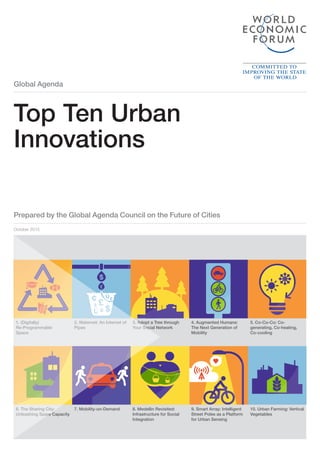 Global Agenda
Prepared by the Global Agenda Council on the Future of Cities
October 2015
Top Ten Urban
Innovations
$
£
£
£¢
¢ $
$
Û
Û
£
£
¢ $Û1. (Digitally)
Re-Programmable
Space
6. The Sharing City:
Unleashing Spare Capacity
2. Waternet: An Internet of
Pipes
7. Mobility-on-Demand
3. Adopt a Tree through
Your Social Network
8. Medellin Revisited:
Infrastructure for Social
Integration
4. Augmented Humans:
The Next Generation of
Mobility
9. Smart Array: Intelligent
Street Poles as a Platform
for Urban Sensing
5. Co-Co-Co: Co-
generating, Co-heating,
Co-cooling
10. Urban Farming: Vertical
Vegetables
 