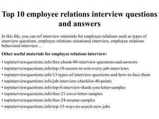 Top 10 employee relations interview questions
and answers
In this file, you can ref interview materials for employee relations such as types of
interview questions, employee relations situational interview, employee relations
behavioral interview…
Other useful materials for employee relations interview:
• topinterviewquestions.info/free-ebook-80-interview-questions-and-answers
• topinterviewquestions.info/top-18-secrets-to-win-every-job-interviews
• topinterviewquestions.info/13-types-of-interview-questions-and-how-to-face-them
• topinterviewquestions.info/job-interview-checklist-40-points
• topinterviewquestions.info/top-8-interview-thank-you-letter-samples
• topinterviewquestions.info/free-21-cover-letter-samples
• topinterviewquestions.info/free-24-resume-samples
• topinterviewquestions.info/top-15-ways-to-search-new-jobs
 