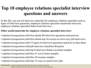 Top 10 employee relations specialist interview
questions and answers
In this file, you can ref interview materials for employee relations specialist such as
types of interview questions, employee relations specialist situational interview,
employee relations specialist behavioral interview…
Other useful materials for employee relations specialist interview:
• topinterviewquestions.info/free-ebook-80-interview-questions-and-answers
• topinterviewquestions.info/free-ebook-top-18-secrets-to-win-every-job-interviews
• topinterviewquestions.info/13-types-of-interview-questions-and-how-to-face-them
• topinterviewquestions.info/job-interview-checklist-40-points
• topinterviewquestions.info/top-8-interview-thank-you-letter-samples
• topinterviewquestions.info/free-21-cover-letter-samples
• topinterviewquestions.info/free-24-resume-samples
• topinterviewquestions.info/top-15-ways-to-search-new-jobs
Useful materials: • topinterviewquestions.info/free-ebook-80-interview-questions-and-answers
• topinterviewquestions.info/free-ebook-top-18-secrets-to-win-every-job-interviews
 