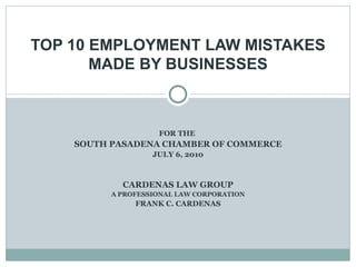 FOR THE  SOUTH PASADENA CHAMBER OF COMMERCE JULY 6, 2010 CARDENAS LAW GROUP A PROFESSIONAL LAW CORPORATION FRANK C. CARDENAS TOP 10 EMPLOYMENT LAW MISTAKES MADE BY BUSINESSES 