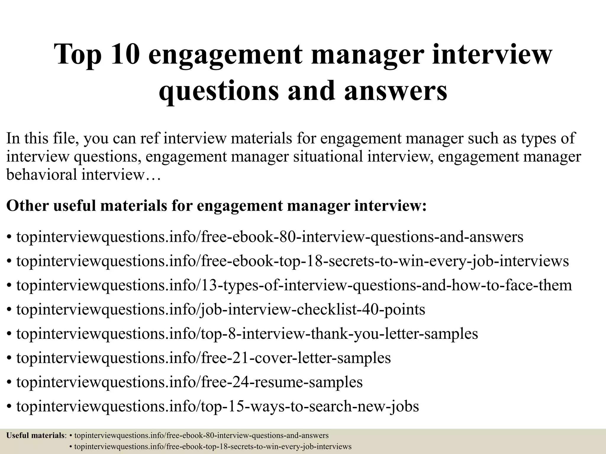 Top 10 engagement manager interview
questions and answers
In this file, you can ref interview materials for engagement manager such as types of
interview questions, engagement manager situational interview, engagement manager
behavioral interview…
Other useful materials for engagement manager interview:
• topinterviewquestions.info/free-ebook-80-interview-questions-and-answers
• topinterviewquestions.info/free-ebook-top-18-secrets-to-win-every-job-interviews
• topinterviewquestions.info/13-types-of-interview-questions-and-how-to-face-them
• topinterviewquestions.info/job-interview-checklist-40-points
• topinterviewquestions.info/top-8-interview-thank-you-letter-samples
• topinterviewquestions.info/free-21-cover-letter-samples
• topinterviewquestions.info/free-24-resume-samples
• topinterviewquestions.info/top-15-ways-to-search-new-jobs
Useful materials: • topinterviewquestions.info/free-ebook-80-interview-questions-and-answers
• topinterviewquestions.info/free-ebook-top-18-secrets-to-win-every-job-interviews
 