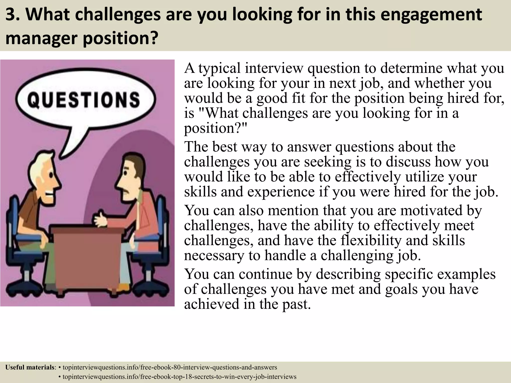 3. What challenges are you looking for in this engagement
manager position?
A typical interview question to determine what you
are looking for your in next job, and whether you
would be a good fit for the position being hired for,
is "What challenges are you looking for in a
position?"
The best way to answer questions about the
challenges you are seeking is to discuss how you
would like to be able to effectively utilize your
skills and experience if you were hired for the job.
You can also mention that you are motivated by
challenges, have the ability to effectively meet
challenges, and have the flexibility and skills
necessary to handle a challenging job.
You can continue by describing specific examples
of challenges you have met and goals you have
achieved in the past.
Useful materials: • topinterviewquestions.info/free-ebook-80-interview-questions-and-answers
• topinterviewquestions.info/free-ebook-top-18-secrets-to-win-every-job-interviews
 