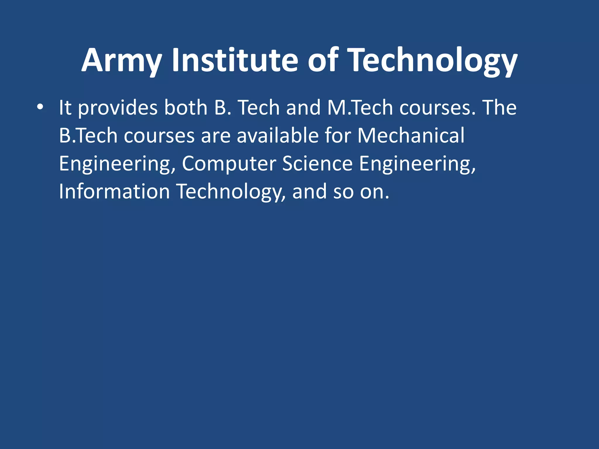 Army Institute of Technology
• It provides both B. Tech and M.Tech courses. The
B.Tech courses are available for Mechanical
Engineering, Computer Science Engineering,
Information Technology, and so on.
 