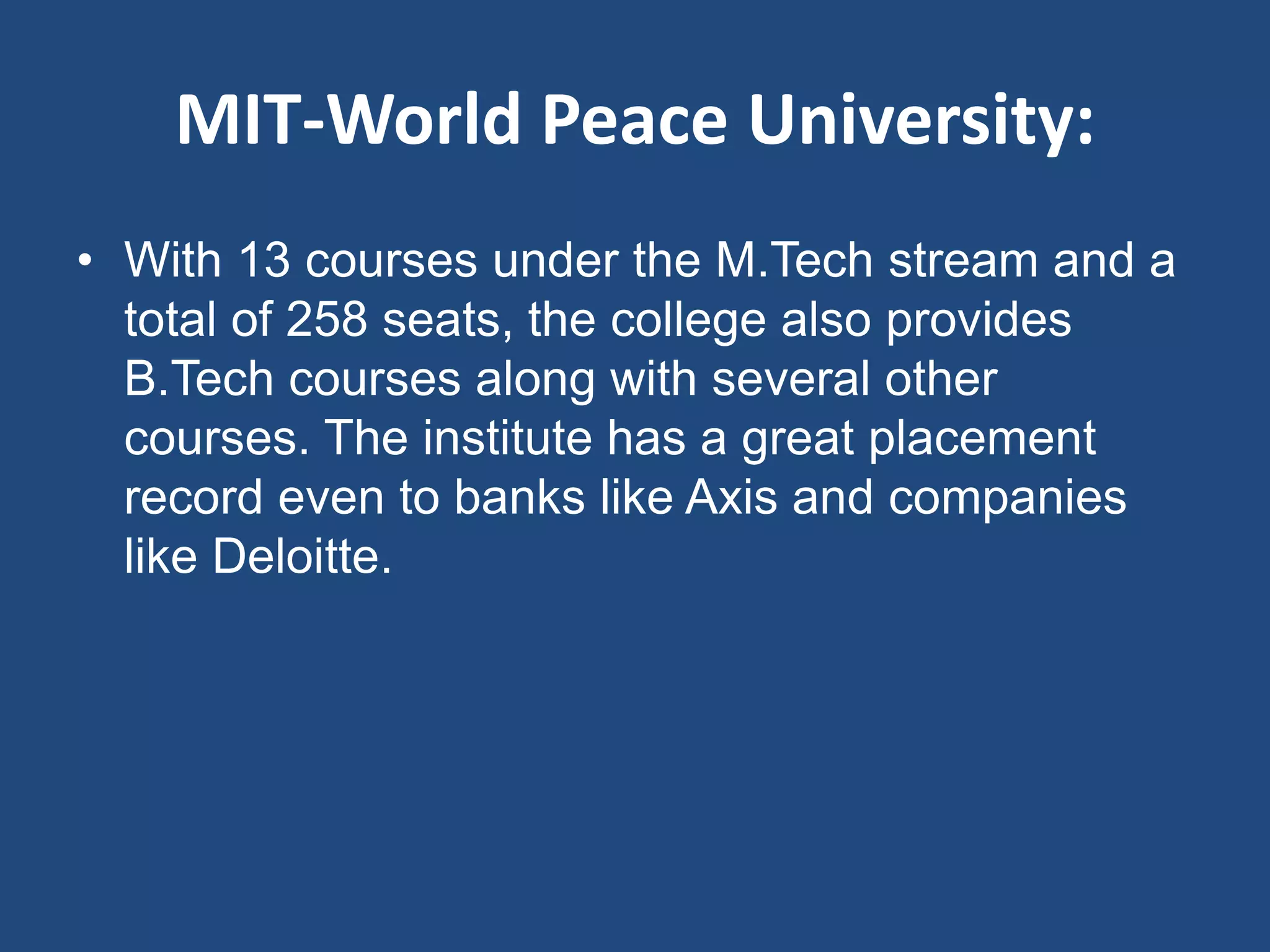 MIT-World Peace University:
• With 13 courses under the M.Tech stream and a
total of 258 seats, the college also provides
B.Tech courses along with several other
courses. The institute has a great placement
record even to banks like Axis and companies
like Deloitte.
 