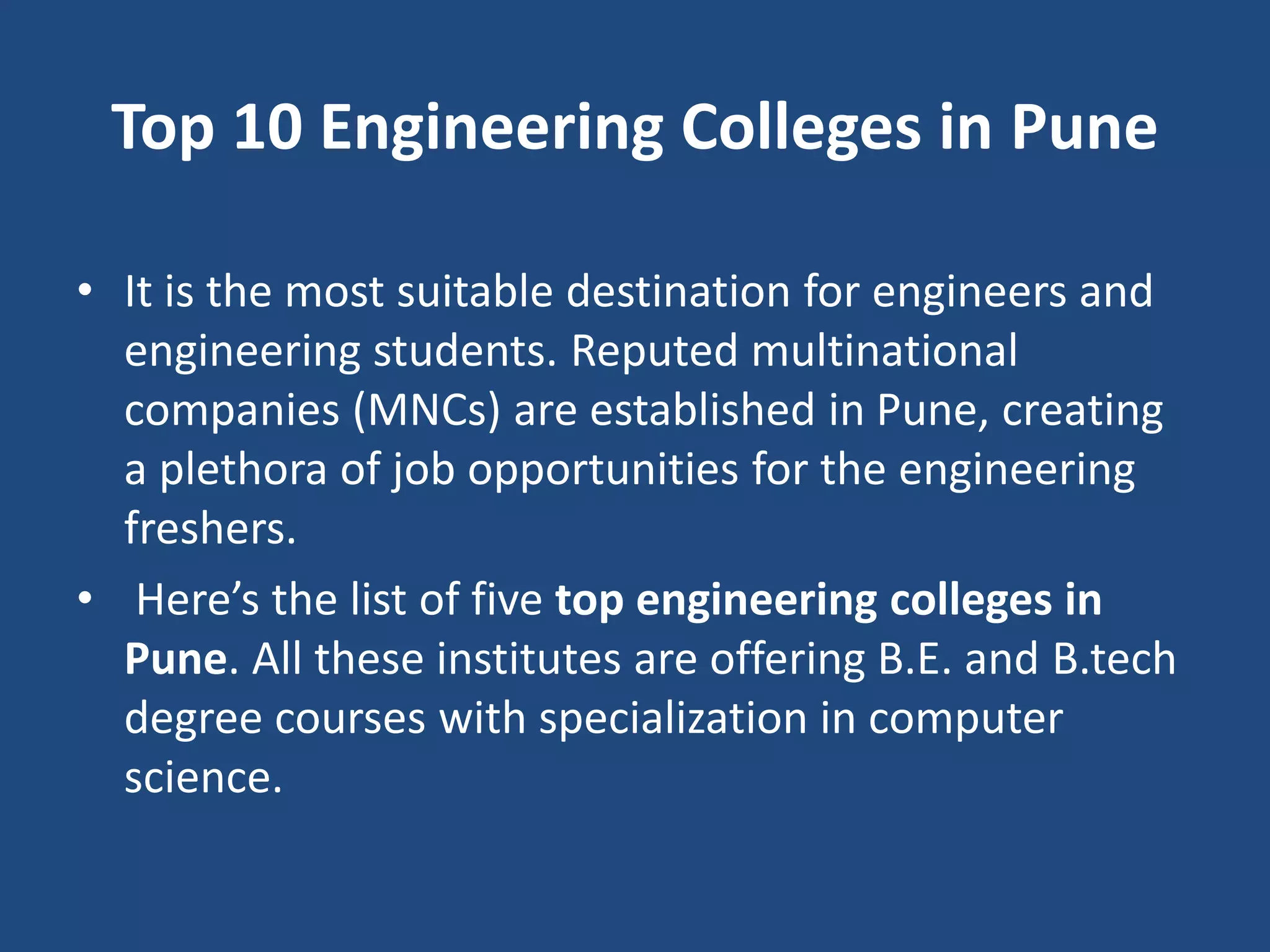 Top 10 Engineering Colleges in Pune
• It is the most suitable destination for engineers and
engineering students. Reputed multinational
companies (MNCs) are established in Pune, creating
a plethora of job opportunities for the engineering
freshers.
• Here’s the list of five top engineering colleges in
Pune. All these institutes are offering B.E. and B.tech
degree courses with specialization in computer
science.
 