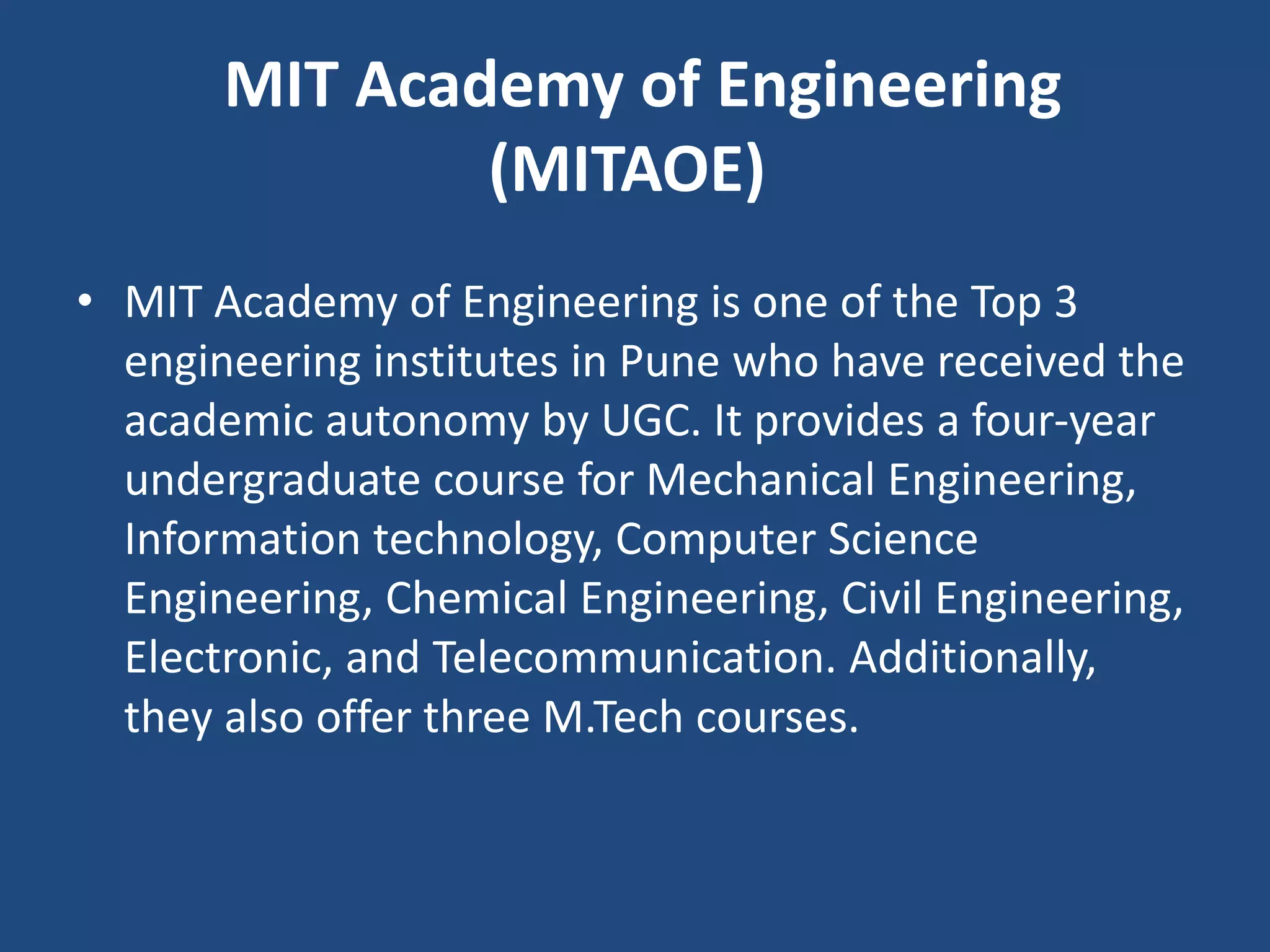 MIT Academy of Engineering
(MITAOE)
• MIT Academy of Engineering is one of the Top 3
engineering institutes in Pune who have received the
academic autonomy by UGC. It provides a four-year
undergraduate course for Mechanical Engineering,
Information technology, Computer Science
Engineering, Chemical Engineering, Civil Engineering,
Electronic, and Telecommunication. Additionally,
they also offer three M.Tech courses.
 