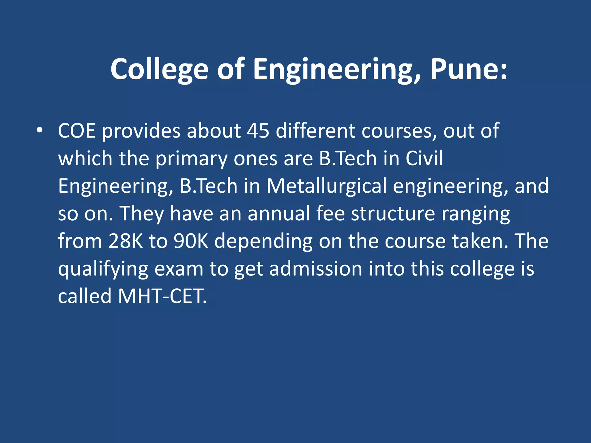 College of Engineering, Pune:
• COE provides about 45 different courses, out of
which the primary ones are B.Tech in Civil
Engineering, B.Tech in Metallurgical engineering, and
so on. They have an annual fee structure ranging
from 28K to 90K depending on the course taken. The
qualifying exam to get admission into this college is
called MHT-CET.
 
