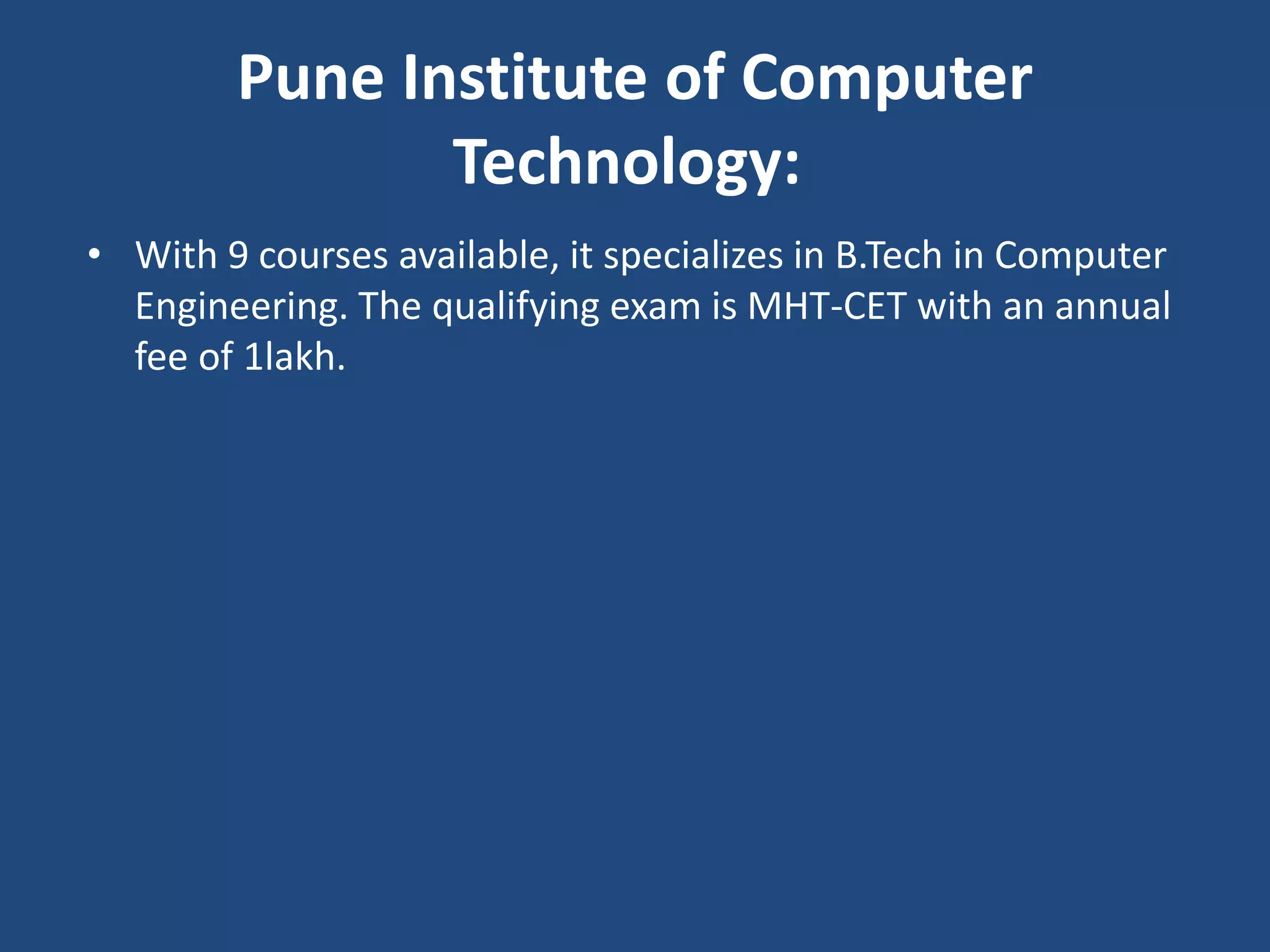 Pune Institute of Computer
Technology:
• With 9 courses available, it specializes in B.Tech in Computer
Engineering. The qualifying exam is MHT-CET with an annual
fee of 1lakh.
 