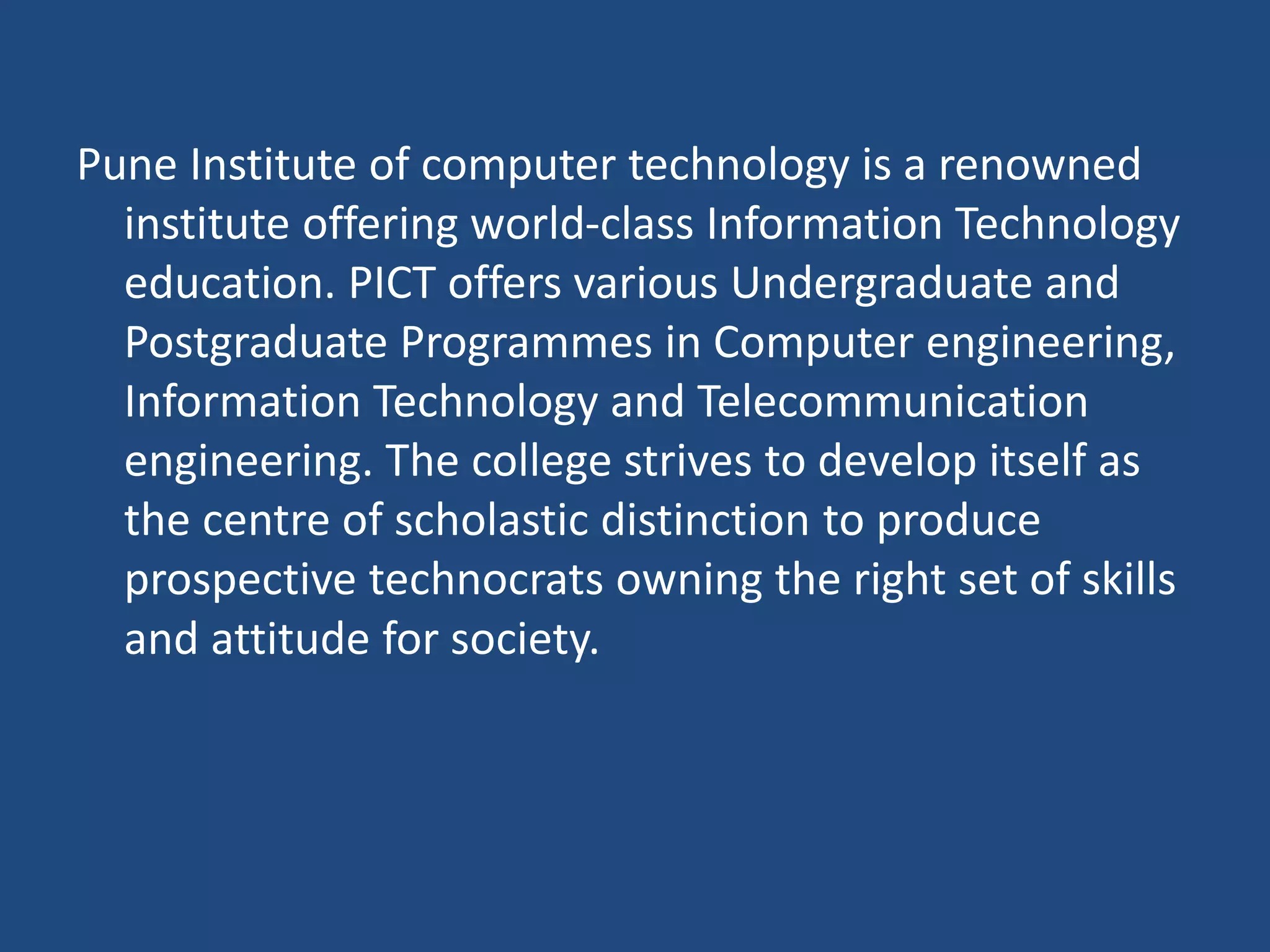 Pune Institute of computer technology is a renowned
institute offering world-class Information Technology
education. PICT offers various Undergraduate and
Postgraduate Programmes in Computer engineering,
Information Technology and Telecommunication
engineering. The college strives to develop itself as
the centre of scholastic distinction to produce
prospective technocrats owning the right set of skills
and attitude for society.
 