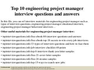Top 10 engineering project manager
interview questions and answers
In this file, you can ref interview materials for engineering project manager such as
types of interview questions, engineering project manager situational interview,
engineering project manager behavioral interview…
Other useful materials for engineering project manager interview:
• topinterviewquestions.info/free-ebook-80-interview-questions-and-answers
• topinterviewquestions.info/free-ebook-top-18-secrets-to-win-every-job-interviews
• topinterviewquestions.info/13-types-of-interview-questions-and-how-to-face-them
• topinterviewquestions.info/job-interview-checklist-40-points
• topinterviewquestions.info/top-8-interview-thank-you-letter-samples
• topinterviewquestions.info/free-21-cover-letter-samples
• topinterviewquestions.info/free-24-resume-samples
• topinterviewquestions.info/top-15-ways-to-search-new-jobs
Useful materials: • topinterviewquestions.info/free-ebook-80-interview-questions-and-answers
• topinterviewquestions.info/free-ebook-top-18-secrets-to-win-every-job-interviews
 