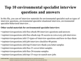 Top 10 environmental specialist interview
questions and answers
In this file, you can ref interview materials for environmental specialist such as types of
interview questions, environmental specialist situational interview, environmental
specialist behavioral interview…
Other useful materials for environmental specialist interview:
• topinterviewquestions.info/free-ebook-80-interview-questions-and-answers
• topinterviewquestions.info/free-ebook-top-18-secrets-to-win-every-job-interviews
• topinterviewquestions.info/13-types-of-interview-questions-and-how-to-face-them
• topinterviewquestions.info/job-interview-checklist-40-points
• topinterviewquestions.info/top-8-interview-thank-you-letter-samples
• topinterviewquestions.info/free-21-cover-letter-samples
• topinterviewquestions.info/free-24-resume-samples
• topinterviewquestions.info/top-15-ways-to-search-new-jobs
Useful materials: • topinterviewquestions.info/free-ebook-80-interview-questions-and-answers
• topinterviewquestions.info/free-ebook-top-18-secrets-to-win-every-job-interviews
 