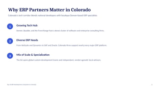 Why ERP Partners Matter in Colorado
Colorado's tech corridor blends national developers with boutique Denver-based ERP specialists
1 Growing Tech Hub
Denver, Boulder, and the Front Range host a dense cluster of software and enterprise consulting firms.
2 Diverse ERP Needs
From NetSuite and Dynamics to SAP and Oracle, Colorado firms support nearly every major ERP platform.
3 Mix of Scale & Specialization
The list spans global custom-development teams and independent, vendor-agnostic local advisors.
2
Top 10 ERP Development Companies in Colorado
 