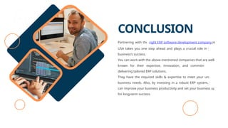 CONCLUSION
Partnering with the right ERP software development company in
USA takes you one step ahead and plays a crucial role in your
business’s success.
You can work with the above-mentioned companies that are well-
known for their expertise, innovation, and commitment to
delivering tailored ERP solutions.
They have the required skills & expertise to meet your unique
business needs. Also, by investing in a robust ERP system, you
can improve your business productivity and set your business up
for long-term success.
 
