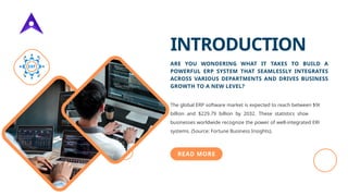 INTRODUCTION
ARE YOU WONDERING WHAT IT TAKES TO BUILD A
POWERFUL ERP SYSTEM THAT SEAMLESSLY INTEGRATES
ACROSS VARIOUS DEPARTMENTS AND DRIVES BUSINESS
GROWTH TO A NEW LEVEL?
The global ERP software market is expected to reach between $96
billion and $229.79 billion by 2032. These statistics show that
businesses worldwide recognize the power of well-integrated ERP
systems. (Source: Fortune Business Insights).
READ MORE
 