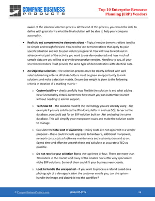 Top 10 Enterprise Resource
Planning (ERP) Vendors
© CompareBusinessProducts.com (888) 852-5226 10
aware of the solution selection process. At the end of this process, you should be able to
define with great clarity what the final solution will be able to help your company
accomplish.
 Realistic and comprehensive demonstrations – Typical vendor demonstrations tend to
be simple and straightforward. You need to see demonstrations that apply to your
specific situation and not to your industry in general. You will have to work out in
advance what part of the activity you want to see demonstrated and how much of
sample data are you willing to provide prospective vendors. Needless to say, all your
shortlisted vendors must provide the same type of demonstration with identical data.
 An Objective selection – the selection process must be clearly defined with well
selected marking criteria. All stakeholders must be given an opportunity to rank
solutions and make a decision matrix. Ensure due weight is given to the following
criteria in creation of a marking matrix –
o Customizability – check carefully how flexible the solution is and what adding
new functionality entails. Determine how much you can customize yourself
without needing to ask for support.
o Technical Fit – the solution must fit the technology you are already using – for
example if you are solidly on the Windows platform and use SQL Server as the
database, you could opt for an ERP solution built on .Net and using the same
database. This will simplify your manpower issues and make the solution easier
to manage.
o Calculate the total cost of ownership – many costs are not apparent in a vendor
proposal – these could include upgrades to hardware, additional manpower,
network costs, costs of software maintenance and customization and so on.
Spend time and effort to unearth these and calculate as accurate a TCO as
possible.
o Do not restrict your selection list to the top three or four. There are more than
70 vendors in the market and many of the smaller ones offer very specialized
niche ERP solutions. Some of them could fit your business very closely.
o Look to handle the unexpected – if you want to process a refund based on a
photograph of a damaged carton the customer emails you, can the system
handle the image and absorb it into the workflow?
 
