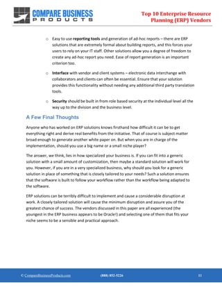 Top 10 Enterprise Resource
Planning (ERP) Vendors
© CompareBusinessProducts.com (888) 852-5226 11
o Easy to use reporting tools and generation of ad-hoc reports – there are ERP
solutions that are extremely formal about building reports, and this forces your
users to rely on your IT staff. Other solutions allow you a degree of freedom to
create any ad-hoc report you need. Ease of report generation is an important
criterion too.
o Interface with vendor and client systems – electronic data interchange with
collaborators and clients can often be essential. Ensure that your solution
provides this functionality without needing any additional third party translation
tools.
o Security should be built in from role based security at the individual level all the
way up to the division and the business level.
A Few Final Thoughts
Anyone who has worked on ERP solutions knows firsthand how difficult it can be to get
everything right and derive real benefits from the initiative. That of course is subject matter
broad enough to generate another white paper on. But when you are in charge of the
implementation, should you use a big name or a small niche player?
The answer, we think, lies in how specialized your business is. If you can fit into a generic
solution with a small amount of customization, then maybe a standard solution will work for
you. However, if you are in a very specialized business, why should you look for a generic
solution in place of something that is closely tailored to your needs? Such a solution ensures
that the software is built to follow your workflow rather than the workflow being adapted to
the software.
ERP solutions can be terribly difficult to implement and cause a considerable disruption at
work. A closely tailored solution will cause the minimum disruption and assure you of the
greatest chance of success. The vendors discussed in this paper are all experienced (the
youngest in the ERP business appears to be Oracle!) and selecting one of them that fits your
niche seems to be a sensible and practical approach.
 