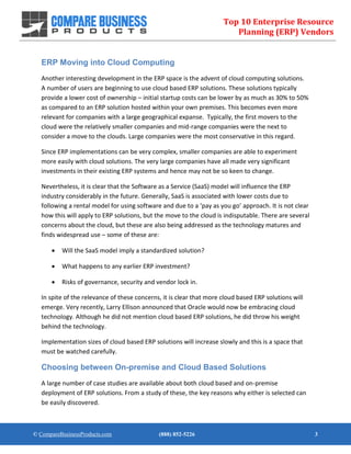 Top 10 Enterprise Resource
Planning (ERP) Vendors
© CompareBusinessProducts.com (888) 852-5226 3
ERP Moving into Cloud Computing
Another interesting development in the ERP space is the advent of cloud computing solutions.
A number of users are beginning to use cloud based ERP solutions. These solutions typically
provide a lower cost of ownership – initial startup costs can be lower by as much as 30% to 50%
as compared to an ERP solution hosted within your own premises. This becomes even more
relevant for companies with a large geographical expanse. Typically, the first movers to the
cloud were the relatively smaller companies and mid-range companies were the next to
consider a move to the clouds. Large companies were the most conservative in this regard.
Since ERP implementations can be very complex, smaller companies are able to experiment
more easily with cloud solutions. The very large companies have all made very significant
investments in their existing ERP systems and hence may not be so keen to change.
Nevertheless, it is clear that the Software as a Service (SaaS) model will influence the ERP
industry considerably in the future. Generally, SaaS is associated with lower costs due to
following a rental model for using software and due to a ‘pay as you go’ approach. It is not clear
how this will apply to ERP solutions, but the move to the cloud is indisputable. There are several
concerns about the cloud, but these are also being addressed as the technology matures and
finds widespread use – some of these are:
 Will the SaaS model imply a standardized solution?
 What happens to any earlier ERP investment?
 Risks of governance, security and vendor lock in.
In spite of the relevance of these concerns, it is clear that more cloud based ERP solutions will
emerge. Very recently, Larry Ellison announced that Oracle would now be embracing cloud
technology. Although he did not mention cloud based ERP solutions, he did throw his weight
behind the technology.
Implementation sizes of cloud based ERP solutions will increase slowly and this is a space that
must be watched carefully.
Choosing between On-premise and Cloud Based Solutions
A large number of case studies are available about both cloud based and on-premise
deployment of ERP solutions. From a study of these, the key reasons why either is selected can
be easily discovered.
 