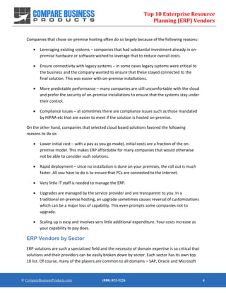 Top 10 Enterprise Resource
Planning (ERP) Vendors
© CompareBusinessProducts.com (888) 852-5226 4
Companies that chose on-premise hosting often do so largely because of the following reasons:
 Leveraging existing systems – companies that had substantial investment already in on-
premise hardware or software wished to leverage that to reduce overall costs.
 Ensure connectivity with legacy systems – in some cases legacy systems were critical to
the business and the company wanted to ensure that these stayed connected to the
final solution. This was easier with on-premise installations.
 More predictable performance – many companies are still uncomfortable with the cloud
and prefer the security of on-premise installations to ensure that the systems stay under
their control.
 Compliance issues – at sometimes there are compliance issues such as those mandated
by HIPAA etc that are easier to meet if the solution is hosted on-premise.
On the other hand, companies that selected cloud based solutions favored the following
reasons to do so:
 Lower initial cost – with a pay as you go model, initial costs are a fraction of the on-
premise model. This makes ERP affordable for many companies that would otherwise
not be able to consider such solutions.
 Rapid deployment – since no installation is done on your premises, the roll out is much
faster. All you have to do is to ensure that PCs are connected to the Internet.
 Very little IT staff is needed to manage the ERP.
 Upgrades are managed by the service provider and are transparent to you. In a
traditional on-premise hosting, an upgrade sometimes causes reversal of customizations
which can be a major loss of capability. This even prompts some companies not to
upgrade.
 Scaling up is easy and involves very little additional expenditure. Your costs increase as
your capability to pay does.
ERP Vendors by Sector
ERP solutions are such a specialized field and the necessity of domain expertise is so critical that
solutions and their providers can be easily broken down by sector. Each sector has its own top
10 list. Of course, many of the players are common to all domains – SAP, Oracle and Microsoft
 