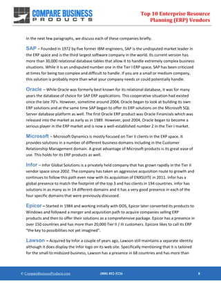 Top 10 Enterprise Resource
Planning (ERP) Vendors
© CompareBusinessProducts.com (888) 852-5226 8
In the next few paragraphs, we discuss each of these companies briefly.
SAP – Founded in 1972 by five former IBM engineers, SAP is the undisputed market leader in
the ERP space and is the third largest software company in the world. Its current version has
more than 30,000 relational database tables that allow it to handle extremely complex business
situations. While it is an undisputed number one in the Tier I ERP space, SAP has been criticized
at times for being too complex and difficult to handle. If you are a small or medium company,
this solution is probably more than what your company needs or could potentially handle.
Oracle – While Oracle was formerly best known for its relational database, it was for many
years the database of choice for SAP ERP applications. This cooperative situation had existed
since the late 70’s. However, sometime around 2004, Oracle began to look at building its own
ERP solutions and at the same time SAP began to offer its ERP solutions on the Microsoft SQL
Server database platform as well. The first Oracle ERP product was Oracle Financials which was
released into the market as early as in 1989. However, post 2004, Oracle began to become a
serious player in the ERP market and is now a well-established number 2 in the Tier I market.
Microsoft – Microsoft Dynamics is mostly focused on Tier II clients in the ERP space. It
provides solutions in a number of different business domains including in the Customer
Relationship Management domain. A great advantage of Microsoft products is its great ease of
use. This holds for its ERP products as well.
Infor – Infor Global Solutions is a privately held company that has grown rapidly in the Tier II
vendor space since 2002. The company has taken an aggressive acquisition route to growth and
continues to follow this path even now with its acquisition of ENXSUITE in 2011. Infor has a
global presence to match the footprint of the top 3 and has clients in 194 countries. Infor has
solutions in as many as in 14 different domains and it has a very good presence in each of the
four specific domains that were previously discussed.
Epicor – Started in 1984 and working initially with DOS, Epicor later converted its products to
Windows and followed a merger and acquisition path to acquire companies selling ERP
products and then to offer their solutions as a comprehensive package. Epicor has a presence in
over 150 countries and has more than 20,000 Tier II / III customers. Epicore likes to call its ERP
“the key to possibilities not yet imagined”.
Lawson – Acquired by Infor a couple of years ago, Lawson still maintains a separate identity
although it does display the Infor logo on its web site. Specifically mentioning that it is tailored
for the small to midsized business, Lawson has a presence in 68 countries and has more than
 