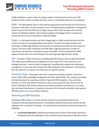 Top 10 Enterprise Resource
Planning (ERP) Vendors
© CompareBusinessProducts.com (888) 852-5226 9
4,500 installations. Lawson caters to a large number of verticals and uses this as its USP.
Simplicity of the solution is another key focus area in a market best known for its complexity.
QAD – The QAD website shows a chain with the logo of the cloud forming one of the links so
we have an idea what is on the company’s mind. The QAD Enterprise Application is designed to
make it easy for first time ERP users to begin using an ERP in their company with the least
amount of migration problems. The company supports and engages with its customers to
ensure that the return on investment is obtained rapidly.
Sage – is a UK based company and had its beginnings in a 1981 summer job when the first
version of a type of accounting software was written. This grew into larger versions until
eventually, in 1984, Sage Software was launched as a company and achieved a fair amount of
success. Like many other companies in the ERP space, Sage has grown by a number of
acquisitions and says that ‘acquisitions are part of its DNA’. The cross pollination of DNA
appears to have been very successful given the rate of growth Sage has been seeing.
IFS – Founded in 1983, IFS focuses on building agile ERP solutions that use SOA architecture.
This implies easy modification and adaptation to user needs. IFS is most useful four core
strategic processes - service & asset management, manufacturing, supply chain and project
management. It has a user base in excess of 2,000 installations and customers in 50 countries.
One key reason for its success is its sharp focus on specific verticals.
Consona Corp – Deriving its name from ‘consonance with the customer’, Consona is
active in ERP, CRM, knowledge management and other related fields. The company is privately
held and has grown by acquiring a number of specialist ERP companies. If you are doing
business in a niche area where Consona has a focus, you may just be lucky. No one else we
know is offering an ERP solution tailored to printed circuit board manufacturers or to metal
wire and cable manufactures. A solution as focused as this is bound to be better than a generic
ERP when put to use in one of those industries.
Selecting an ERP Solution
Selecting an ERP solution is a serious exercise and has to be executed with great care.
Companies often go ahead with poorly or incompletely defined requirements and do not take
adequate care in selection of a vendor. It is essential that the selection process encompass the
following:
 A structured approach to defining requirements and creation of the tender document –
all departments and stakeholders must contribute to the requirements definition and be
 