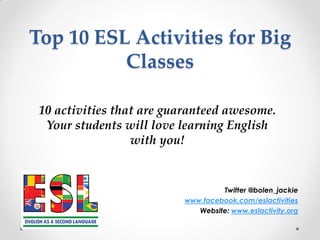 Top 10 ESL Activities for Big
Classes
Twitter @bolen_jackie
www.facebook.com/eslactivities
Website: www.eslactivity.org
10 activities that are guaranteed awesome.
Your students will love learning English
with you!
 