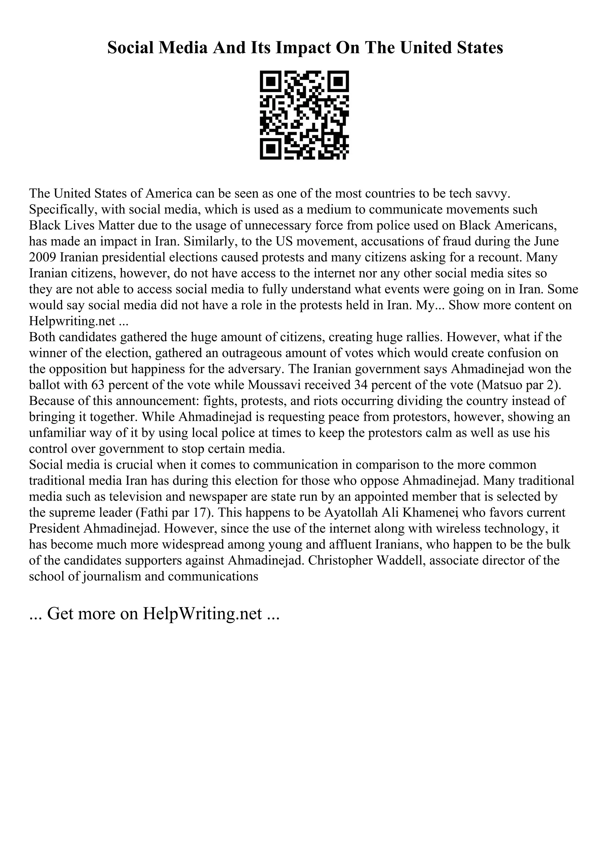 Social Media And Its Impact On The United States
The United States of America can be seen as one of the most countries to be tech savvy.
Specifically, with social media, which is used as a medium to communicate movements such
Black Lives Matter due to the usage of unnecessary force from police used on Black Americans,
has made an impact in Iran. Similarly, to the US movement, accusations of fraud during the June
2009 Iranian presidential elections caused protests and many citizens asking for a recount. Many
Iranian citizens, however, do not have access to the internet nor any other social media sites so
they are not able to access social media to fully understand what events were going on in Iran. Some
would say social media did not have a role in the protests held in Iran. My... Show more content on
Helpwriting.net ...
Both candidates gathered the huge amount of citizens, creating huge rallies. However, what if the
winner of the election, gathered an outrageous amount of votes which would create confusion on
the opposition but happiness for the adversary. The Iranian government says Ahmadinejad won the
ballot with 63 percent of the vote while Moussavi received 34 percent of the vote (Matsuo par 2).
Because of this announcement: fights, protests, and riots occurring dividing the country instead of
bringing it together. While Ahmadinejad is requesting peace from protestors, however, showing an
unfamiliar way of it by using local police at times to keep the protestors calm as well as use his
control over government to stop certain media.
Social media is crucial when it comes to communication in comparison to the more common
traditional media Iran has during this election for those who oppose Ahmadinejad. Many traditional
media such as television and newspaper are state run by an appointed member that is selected by
the supreme leader (Fathi par 17). This happens to be Ayatollah Ali Khamenei
, who favors current
President Ahmadinejad. However, since the use of the internet along with wireless technology, it
has become much more widespread among young and affluent Iranians, who happen to be the bulk
of the candidates supporters against Ahmadinejad. Christopher Waddell, associate director of the
school of journalism and communications
... Get more on HelpWriting.net ...
 