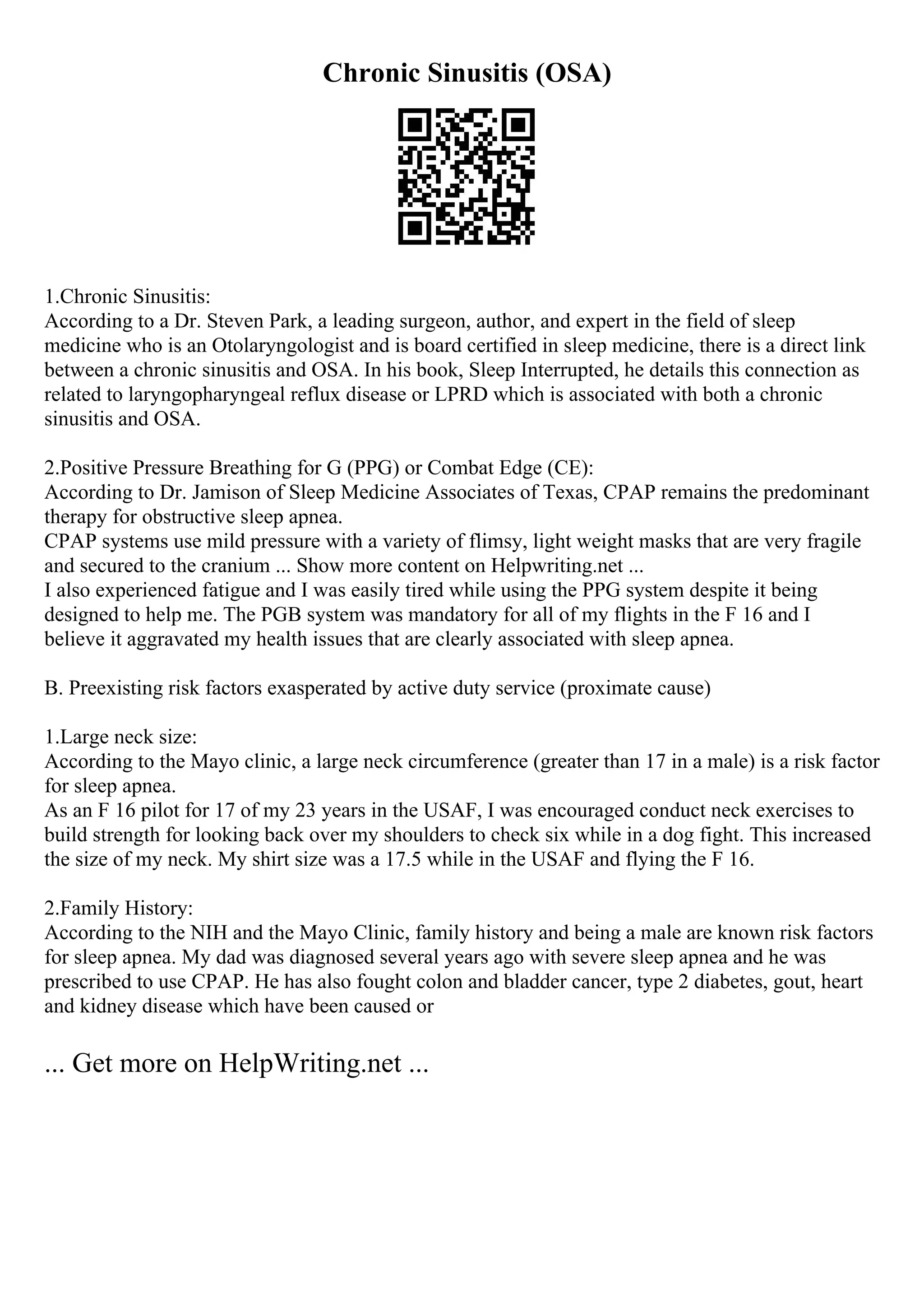 Chronic Sinusitis (OSA)
1.Chronic Sinusitis:
According to a Dr. Steven Park, a leading surgeon, author, and expert in the field of sleep
medicine who is an Otolaryngologist and is board certified in sleep medicine, there is a direct link
between a chronic sinusitis and OSA. In his book, Sleep Interrupted, he details this connection as
related to laryngopharyngeal reflux disease or LPRD which is associated with both a chronic
sinusitis and OSA.
2.Positive Pressure Breathing for G (PPG) or Combat Edge (CE):
According to Dr. Jamison of Sleep Medicine Associates of Texas, CPAP remains the predominant
therapy for obstructive sleep apnea.
CPAP systems use mild pressure with a variety of flimsy, light weight masks that are very fragile
and secured to the cranium ... Show more content on Helpwriting.net ...
I also experienced fatigue and I was easily tired while using the PPG system despite it being
designed to help me. The PGB system was mandatory for all of my flights in the F 16 and I
believe it aggravated my health issues that are clearly associated with sleep apnea.
B. Preexisting risk factors exasperated by active duty service (proximate cause)
1.Large neck size:
According to the Mayo clinic, a large neck circumference (greater than 17 in a male) is a risk factor
for sleep apnea.
As an F 16 pilot for 17 of my 23 years in the USAF, I was encouraged conduct neck exercises to
build strength for looking back over my shoulders to check six while in a dog fight. This increased
the size of my neck. My shirt size was a 17.5 while in the USAF and flying the F 16.
2.Family History:
According to the NIH and the Mayo Clinic, family history and being a male are known risk factors
for sleep apnea. My dad was diagnosed several years ago with severe sleep apnea and he was
prescribed to use CPAP. He has also fought colon and bladder cancer, type 2 diabetes, gout, heart
and kidney disease which have been caused or
... Get more on HelpWriting.net ...
 