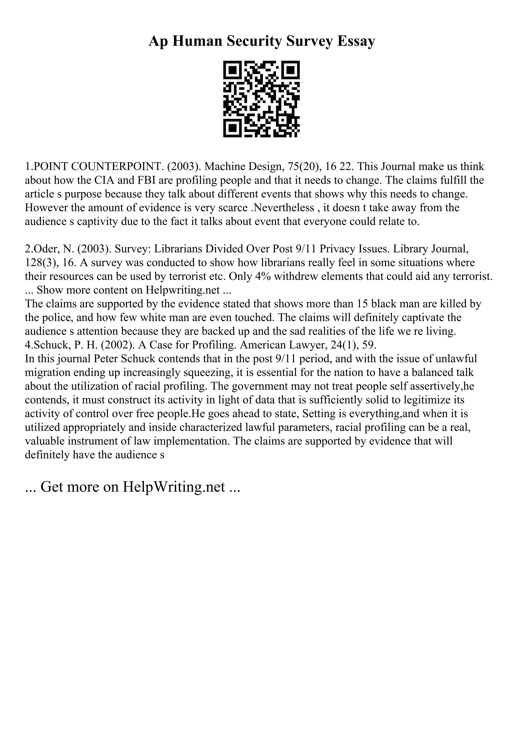 Ap Human Security Survey Essay
1.POINT COUNTERPOINT. (2003). Machine Design, 75(20), 16 22. This Journal make us think
about how the CIA and FBI are profiling people and that it needs to change. The claims fulfill the
article s purpose because they talk about different events that shows why this needs to change.
However the amount of evidence is very scarce .Nevertheless , it doesn t take away from the
audience s captivity due to the fact it talks about event that everyone could relate to.
2.Oder, N. (2003). Survey: Librarians Divided Over Post 9/11 Privacy Issues. Library Journal,
128(3), 16. A survey was conducted to show how librarians really feel in some situations where
their resources can be used by terrorist etc. Only 4% withdrew elements that could aid any terrorist.
... Show more content on Helpwriting.net ...
The claims are supported by the evidence stated that shows more than 15 black man are killed by
the police, and how few white man are even touched. The claims will definitely captivate the
audience s attention because they are backed up and the sad realities of the life we re living.
4.Schuck, P. H. (2002). A Case for Profiling. American Lawyer, 24(1), 59.
In this journal Peter Schuck contends that in the post 9/11 period, and with the issue of unlawful
migration ending up increasingly squeezing, it is essential for the nation to have a balanced talk
about the utilization of racial profiling. The government may not treat people self assertively,he
contends, it must construct its activity in light of data that is sufficiently solid to legitimize its
activity of control over free people.He goes ahead to state, Setting is everything,and when it is
utilized appropriately and inside characterized lawful parameters, racial profiling can be a real,
valuable instrument of law implementation. The claims are supported by evidence that will
definitely have the audience s
... Get more on HelpWriting.net ...
 