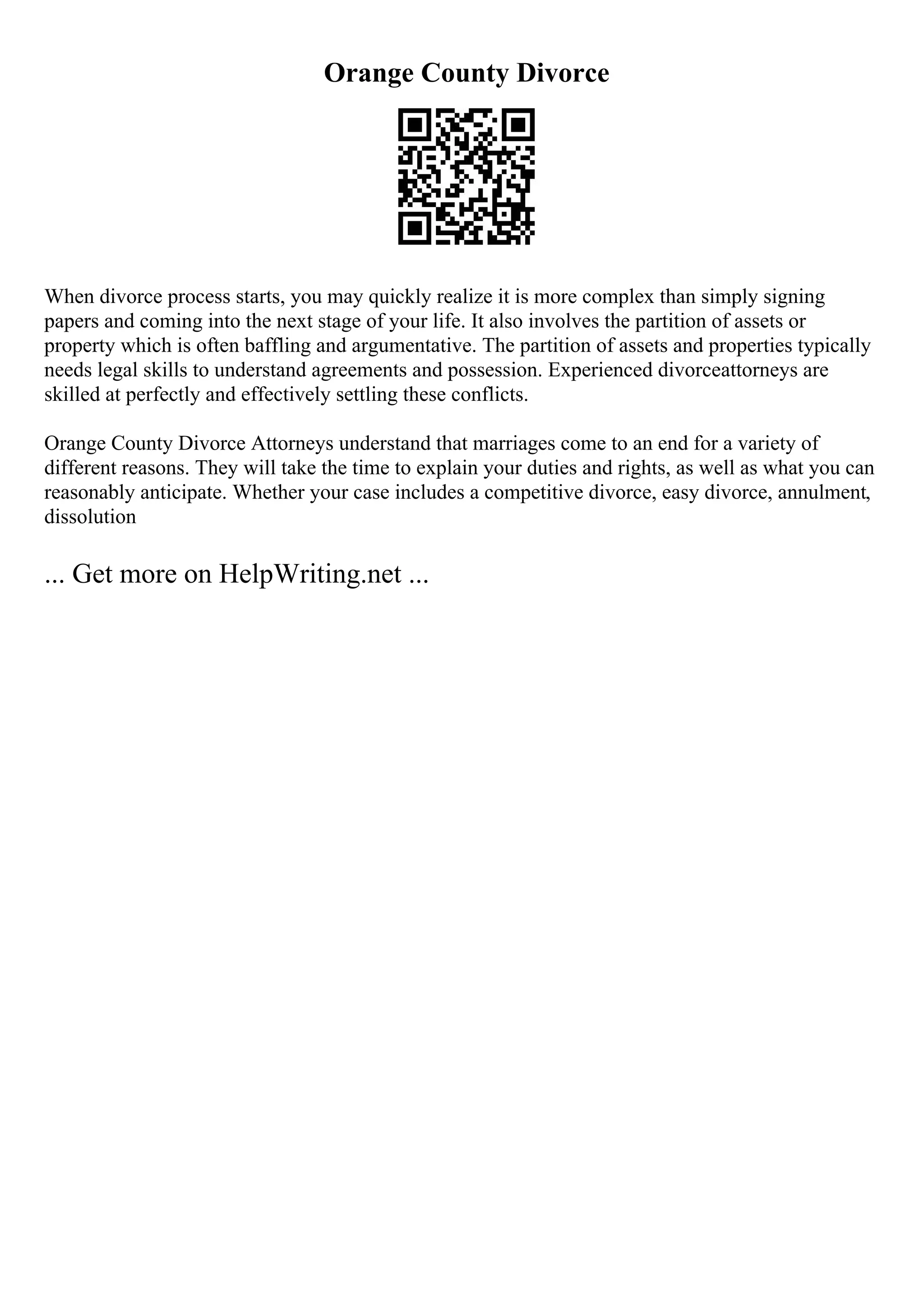 Orange County Divorce
When divorce process starts, you may quickly realize it is more complex than simply signing
papers and coming into the next stage of your life. It also involves the partition of assets or
property which is often baffling and argumentative. The partition of assets and properties typically
needs legal skills to understand agreements and possession. Experienced divorceattorneys are
skilled at perfectly and effectively settling these conflicts.
Orange County Divorce Attorneys understand that marriages come to an end for a variety of
different reasons. They will take the time to explain your duties and rights, as well as what you can
reasonably anticipate. Whether your case includes a competitive divorce, easy divorce, annulment,
dissolution
... Get more on HelpWriting.net ...
 