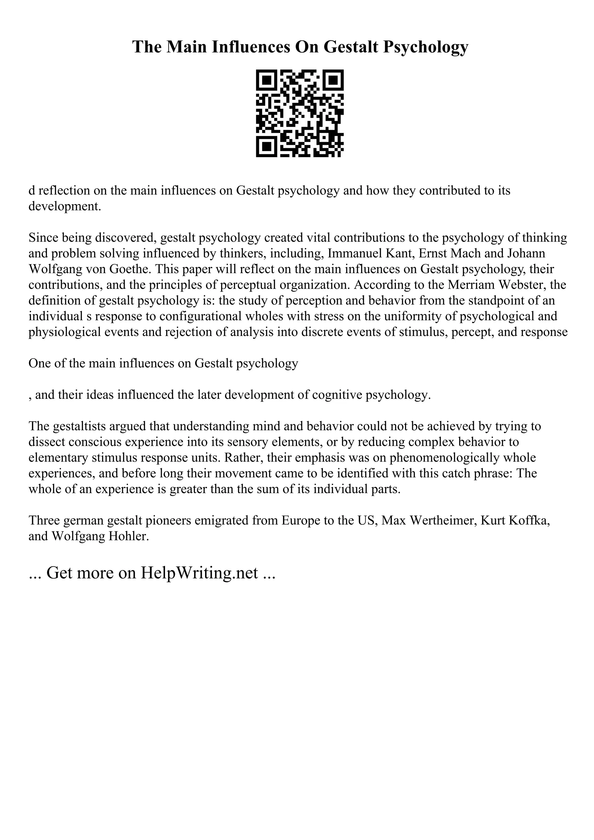 The Main Influences On Gestalt Psychology
d reflection on the main influences on Gestalt psychology and how they contributed to its
development.
Since being discovered, gestalt psychology created vital contributions to the psychology of thinking
and problem solving influenced by thinkers, including, Immanuel Kant, Ernst Mach and Johann
Wolfgang von Goethe. This paper will reflect on the main influences on Gestalt psychology, their
contributions, and the principles of perceptual organization. According to the Merriam Webster, the
definition of gestalt psychology is: the study of perception and behavior from the standpoint of an
individual s response to configurational wholes with stress on the uniformity of psychological and
physiological events and rejection of analysis into discrete events of stimulus, percept, and response
One of the main influences on Gestalt psychology
, and their ideas influenced the later development of cognitive psychology.
The gestaltists argued that understanding mind and behavior could not be achieved by trying to
dissect conscious experience into its sensory elements, or by reducing complex behavior to
elementary stimulus response units. Rather, their emphasis was on phenomenologically whole
experiences, and before long their movement came to be identified with this catch phrase: The
whole of an experience is greater than the sum of its individual parts.
Three german gestalt pioneers emigrated from Europe to the US, Max Wertheimer, Kurt Koffka,
and Wolfgang Hohler.
... Get more on HelpWriting.net ...
 