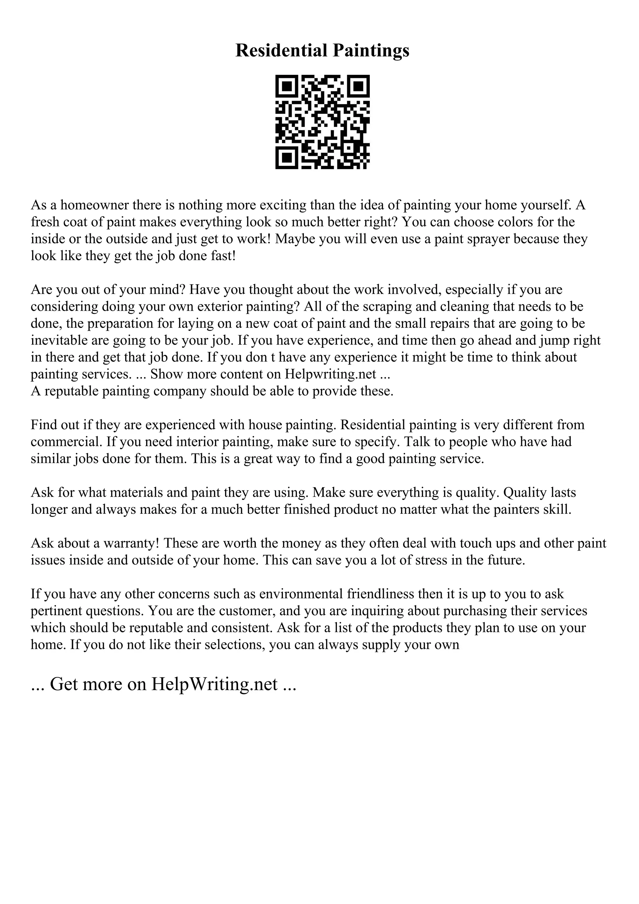 Residential Paintings
As a homeowner there is nothing more exciting than the idea of painting your home yourself. A
fresh coat of paint makes everything look so much better right? You can choose colors for the
inside or the outside and just get to work! Maybe you will even use a paint sprayer because they
look like they get the job done fast!
Are you out of your mind? Have you thought about the work involved, especially if you are
considering doing your own exterior painting? All of the scraping and cleaning that needs to be
done, the preparation for laying on a new coat of paint and the small repairs that are going to be
inevitable are going to be your job. If you have experience, and time then go ahead and jump right
in there and get that job done. If you don t have any experience it might be time to think about
painting services. ... Show more content on Helpwriting.net ...
A reputable painting company should be able to provide these.
Find out if they are experienced with house painting. Residential painting is very different from
commercial. If you need interior painting, make sure to specify. Talk to people who have had
similar jobs done for them. This is a great way to find a good painting service.
Ask for what materials and paint they are using. Make sure everything is quality. Quality lasts
longer and always makes for a much better finished product no matter what the painters skill.
Ask about a warranty! These are worth the money as they often deal with touch ups and other paint
issues inside and outside of your home. This can save you a lot of stress in the future.
If you have any other concerns such as environmental friendliness then it is up to you to ask
pertinent questions. You are the customer, and you are inquiring about purchasing their services
which should be reputable and consistent. Ask for a list of the products they plan to use on your
home. If you do not like their selections, you can always supply your own
... Get more on HelpWriting.net ...
 