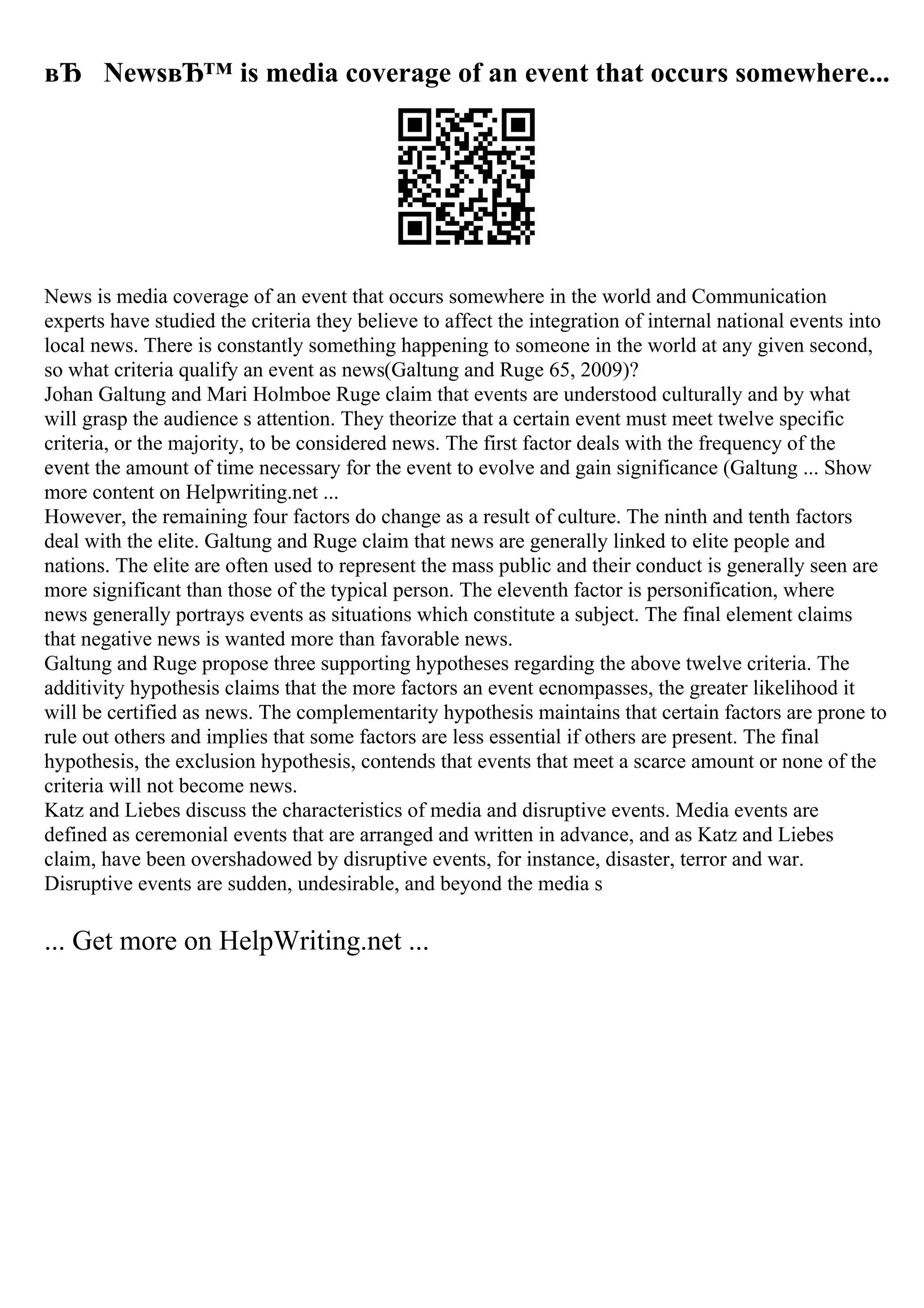вЂ NewsвЂ™ is media coverage of an event that occurs somewhere...
News is media coverage of an event that occurs somewhere in the world and Communication
experts have studied the criteria they believe to affect the integration of internal national events into
local news. There is constantly something happening to someone in the world at any given second,
so what criteria qualify an event as news(Galtung and Ruge 65, 2009)?
Johan Galtung and Mari Holmboe Ruge claim that events are understood culturally and by what
will grasp the audience s attention. They theorize that a certain event must meet twelve specific
criteria, or the majority, to be considered news. The first factor deals with the frequency of the
event the amount of time necessary for the event to evolve and gain significance (Galtung ... Show
more content on Helpwriting.net ...
However, the remaining four factors do change as a result of culture. The ninth and tenth factors
deal with the elite. Galtung and Ruge claim that news are generally linked to elite people and
nations. The elite are often used to represent the mass public and their conduct is generally seen are
more significant than those of the typical person. The eleventh factor is personification, where
news generally portrays events as situations which constitute a subject. The final element claims
that negative news is wanted more than favorable news.
Galtung and Ruge propose three supporting hypotheses regarding the above twelve criteria. The
additivity hypothesis claims that the more factors an event ecnompasses, the greater likelihood it
will be certified as news. The complementarity hypothesis maintains that certain factors are prone to
rule out others and implies that some factors are less essential if others are present. The final
hypothesis, the exclusion hypothesis, contends that events that meet a scarce amount or none of the
criteria will not become news.
Katz and Liebes discuss the characteristics of media and disruptive events. Media events are
defined as ceremonial events that are arranged and written in advance, and as Katz and Liebes
claim, have been overshadowed by disruptive events, for instance, disaster, terror and war.
Disruptive events are sudden, undesirable, and beyond the media s
... Get more on HelpWriting.net ...
 