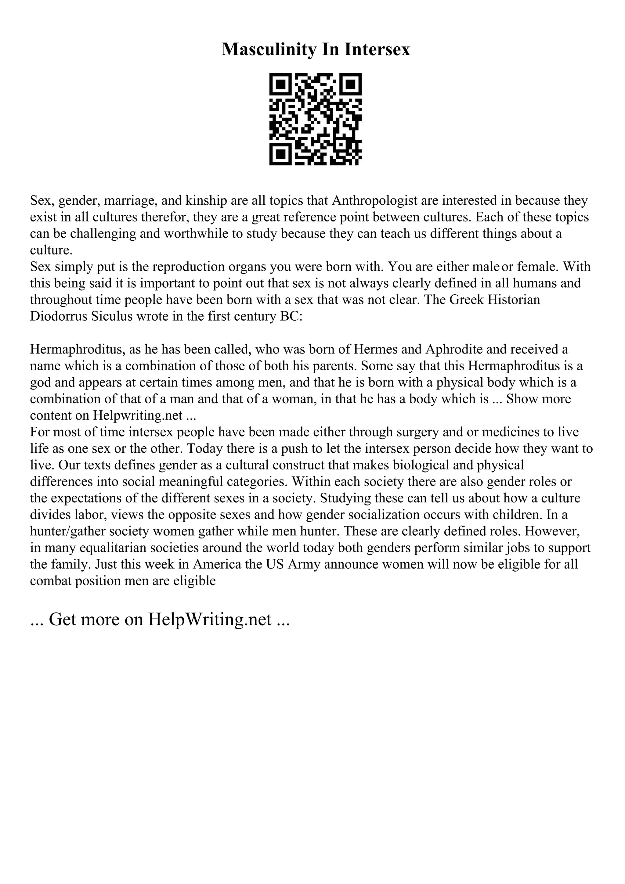 Masculinity In Intersex
Sex, gender, marriage, and kinship are all topics that Anthropologist are interested in because they
exist in all cultures therefor, they are a great reference point between cultures. Each of these topics
can be challenging and worthwhile to study because they can teach us different things about a
culture.
Sex simply put is the reproduction organs you were born with. You are either maleor female. With
this being said it is important to point out that sex is not always clearly defined in all humans and
throughout time people have been born with a sex that was not clear. The Greek Historian
Diodorrus Siculus wrote in the first century BC:
Hermaphroditus, as he has been called, who was born of Hermes and Aphrodite and received a
name which is a combination of those of both his parents. Some say that this Hermaphroditus is a
god and appears at certain times among men, and that he is born with a physical body which is a
combination of that of a man and that of a woman, in that he has a body which is ... Show more
content on Helpwriting.net ...
For most of time intersex people have been made either through surgery and or medicines to live
life as one sex or the other. Today there is a push to let the intersex person decide how they want to
live. Our texts defines gender as a cultural construct that makes biological and physical
differences into social meaningful categories. Within each society there are also gender roles or
the expectations of the different sexes in a society. Studying these can tell us about how a culture
divides labor, views the opposite sexes and how gender socialization occurs with children. In a
hunter/gather society women gather while men hunter. These are clearly defined roles. However,
in many equalitarian societies around the world today both genders perform similar jobs to support
the family. Just this week in America the US Army announce women will now be eligible for all
combat position men are eligible
... Get more on HelpWriting.net ...
 