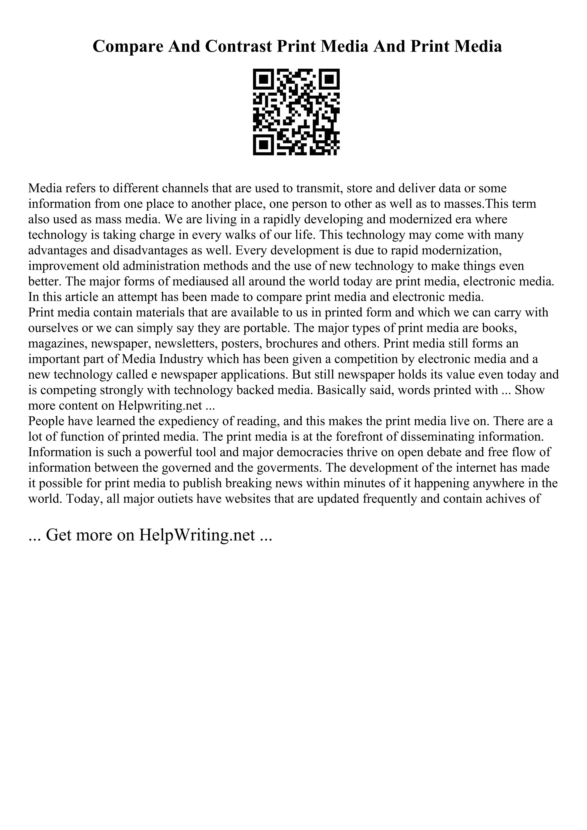 Compare And Contrast Print Media And Print Media
Media refers to different channels that are used to transmit, store and deliver data or some
information from one place to another place, one person to other as well as to masses.This term
also used as mass media. We are living in a rapidly developing and modernized era where
technology is taking charge in every walks of our life. This technology may come with many
advantages and disadvantages as well. Every development is due to rapid modernization,
improvement old administration methods and the use of new technology to make things even
better. The major forms of mediaused all around the world today are print media, electronic media.
In this article an attempt has been made to compare print media and electronic media.
Print media contain materials that are available to us in printed form and which we can carry with
ourselves or we can simply say they are portable. The major types of print media are books,
magazines, newspaper, newsletters, posters, brochures and others. Print media still forms an
important part of Media Industry which has been given a competition by electronic media and a
new technology called e newspaper applications. But still newspaper holds its value even today and
is competing strongly with technology backed media. Basically said, words printed with ... Show
more content on Helpwriting.net ...
People have learned the expediency of reading, and this makes the print media live on. There are a
lot of function of printed media. The print media is at the forefront of disseminating information.
Information is such a powerful tool and major democracies thrive on open debate and free flow of
information between the governed and the goverments. The development of the internet has made
it possible for print media to publish breaking news within minutes of it happening anywhere in the
world. Today, all major outiets have websites that are updated frequently and contain achives of
... Get more on HelpWriting.net ...
 