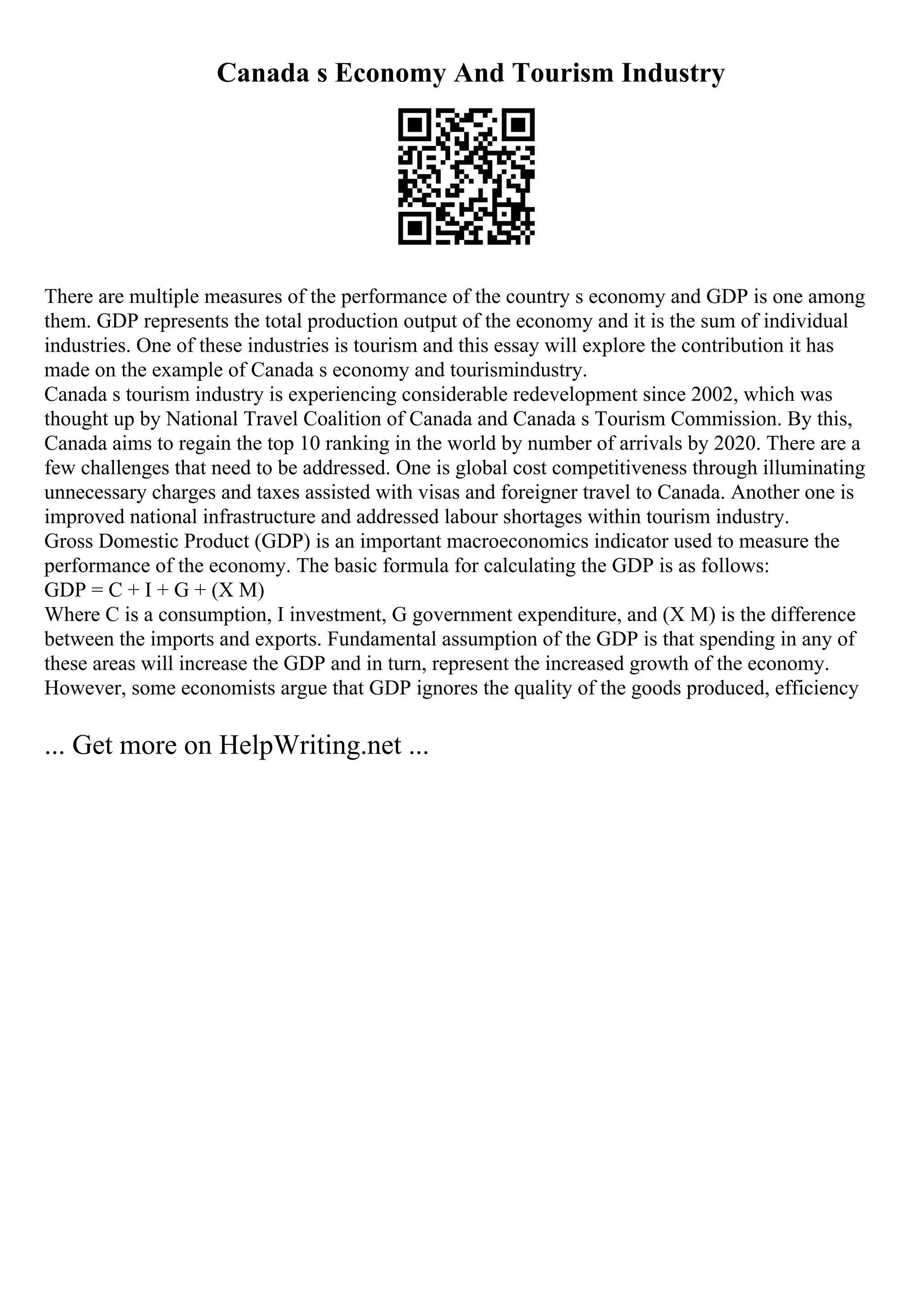 Canada s Economy And Tourism Industry
There are multiple measures of the performance of the country s economy and GDP is one among
them. GDP represents the total production output of the economy and it is the sum of individual
industries. One of these industries is tourism and this essay will explore the contribution it has
made on the example of Canada s economy and tourismindustry.
Canada s tourism industry is experiencing considerable redevelopment since 2002, which was
thought up by National Travel Coalition of Canada and Canada s Tourism Commission. By this,
Canada aims to regain the top 10 ranking in the world by number of arrivals by 2020. There are a
few challenges that need to be addressed. One is global cost competitiveness through illuminating
unnecessary charges and taxes assisted with visas and foreigner travel to Canada. Another one is
improved national infrastructure and addressed labour shortages within tourism industry.
Gross Domestic Product (GDP) is an important macroeconomics indicator used to measure the
performance of the economy. The basic formula for calculating the GDP is as follows:
GDP = C + I + G + (X M)
Where C is a consumption, I investment, G government expenditure, and (X M) is the difference
between the imports and exports. Fundamental assumption of the GDP is that spending in any of
these areas will increase the GDP and in turn, represent the increased growth of the economy.
However, some economists argue that GDP ignores the quality of the goods produced, efficiency
... Get more on HelpWriting.net ...
 