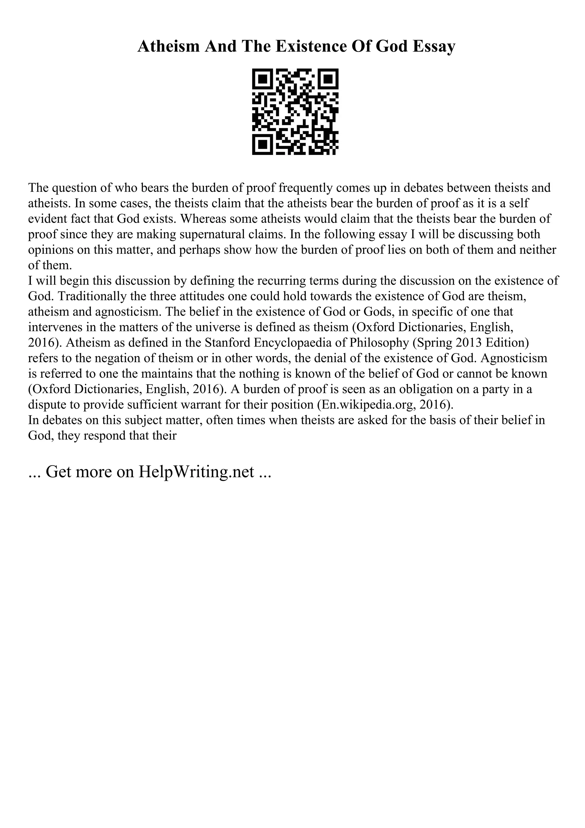 Atheism And The Existence Of God Essay
The question of who bears the burden of proof frequently comes up in debates between theists and
atheists. In some cases, the theists claim that the atheists bear the burden of proof as it is a self
evident fact that God exists. Whereas some atheists would claim that the theists bear the burden of
proof since they are making supernatural claims. In the following essay I will be discussing both
opinions on this matter, and perhaps show how the burden of proof lies on both of them and neither
of them.
I will begin this discussion by defining the recurring terms during the discussion on the existence of
God. Traditionally the three attitudes one could hold towards the existence of God are theism,
atheism and agnosticism. The belief in the existence of God or Gods, in specific of one that
intervenes in the matters of the universe is defined as theism (Oxford Dictionaries, English,
2016). Atheism as defined in the Stanford Encyclopaedia of Philosophy (Spring 2013 Edition)
refers to the negation of theism or in other words, the denial of the existence of God. Agnosticism
is referred to one the maintains that the nothing is known of the belief of God or cannot be known
(Oxford Dictionaries, English, 2016). A burden of proof is seen as an obligation on a party in a
dispute to provide sufficient warrant for their position (En.wikipedia.org, 2016).
In debates on this subject matter, often times when theists are asked for the basis of their belief in
God, they respond that their
... Get more on HelpWriting.net ...
 