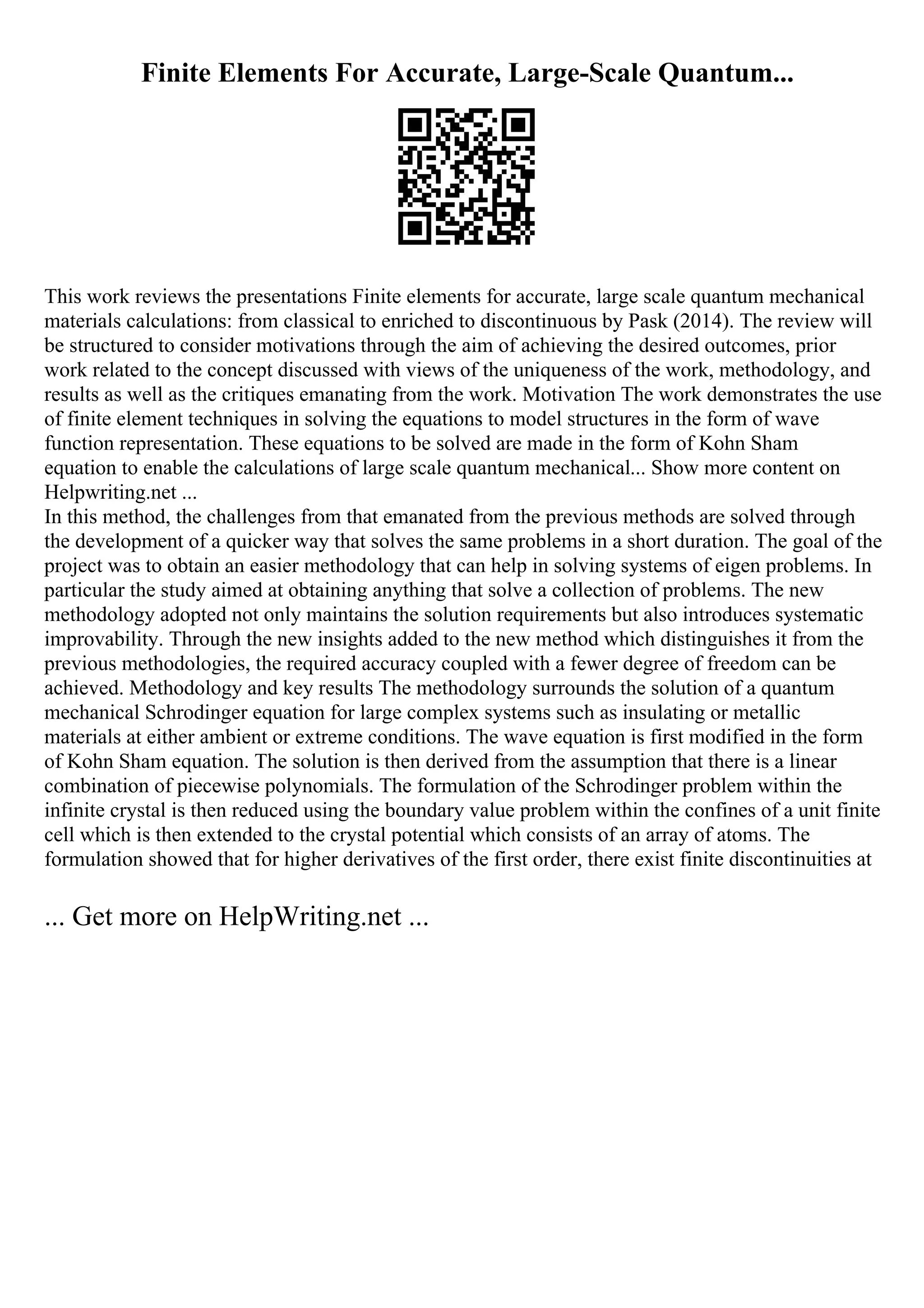 Finite Elements For Accurate, Large-Scale Quantum...
This work reviews the presentations Finite elements for accurate, large scale quantum mechanical
materials calculations: from classical to enriched to discontinuous by Pask (2014). The review will
be structured to consider motivations through the aim of achieving the desired outcomes, prior
work related to the concept discussed with views of the uniqueness of the work, methodology, and
results as well as the critiques emanating from the work. Motivation The work demonstrates the use
of finite element techniques in solving the equations to model structures in the form of wave
function representation. These equations to be solved are made in the form of Kohn Sham
equation to enable the calculations of large scale quantum mechanical... Show more content on
Helpwriting.net ...
In this method, the challenges from that emanated from the previous methods are solved through
the development of a quicker way that solves the same problems in a short duration. The goal of the
project was to obtain an easier methodology that can help in solving systems of eigen problems. In
particular the study aimed at obtaining anything that solve a collection of problems. The new
methodology adopted not only maintains the solution requirements but also introduces systematic
improvability. Through the new insights added to the new method which distinguishes it from the
previous methodologies, the required accuracy coupled with a fewer degree of freedom can be
achieved. Methodology and key results The methodology surrounds the solution of a quantum
mechanical Schrodinger equation for large complex systems such as insulating or metallic
materials at either ambient or extreme conditions. The wave equation is first modified in the form
of Kohn Sham equation. The solution is then derived from the assumption that there is a linear
combination of piecewise polynomials. The formulation of the Schrodinger problem within the
infinite crystal is then reduced using the boundary value problem within the confines of a unit finite
cell which is then extended to the crystal potential which consists of an array of atoms. The
formulation showed that for higher derivatives of the first order, there exist finite discontinuities at
... Get more on HelpWriting.net ...
 